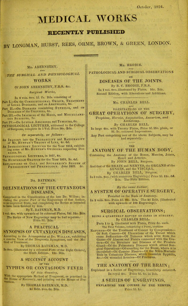 October, 1824. MEDICAL WORKS RECENTLY PUBLISHED LONGMAN, HURST, REES, ORME, BROWN, & GREEN, LONDON. Mr. ABERNETHY. THE SURGICAL AND PHYSIOLOGICAL WORKS Of JOHN ABERNETHY, F.R.S. &c. Surgical Works, In 2 vols. 8vo. It 7s. Bds. consisting of Part I.—On the Constitdtional Origin, Treatment of Local Diseases, and on Aneurisms, 8s. Part II.—On Diseases resembling Syphilis, and o» Diseases of the Urethra, 6s. Part III.—On Injuries of the Head, and Miscellane- ous Subjects, 7s. Part IV.—On Lumbar Abscesses and Tumours, 6s. PHYSIOLOGICAL LECTURES, addressed to the College of Surgeons, complete in 1 Vol. Price 18*. Bds. Or separately, as follows : An Inquiry into the Probability and Rationality of Mr. Hunter's Theory of Life, 4*. 6d. An Introductory Lecture for the Year 1815, exhibit- ing some of Mr. Hunter's Opinions respecting Dis- eases, 2s. Physiological Lectures, in 1817, 8*. The Hunterian Oration for the Year 1819, 2*. 6d. Reflections on Gall and Spurzheim's System of Physiognomy and Phrenology. June 1821. 3s. Dr. BATEMAN. DELINEATIONS OF THE CUTANEOUS DISEASES, Comprised in the Classification of the late Dr. Willan; in- cluding the greater Part of the Engravings of that Author, in an improved State, and completing the Scries as intended to have been finished by him. By T. BATEMAN, M.D. 1 vol. 4to. with upwards of 70 coloured Plates, \2l. 12*. Bds. The Series of New Engravings may be had separate. Price 71. Bds. A PRACTICAL SYNOPSIS OF CUTANEOUS DISEASES, •According to the Arrangement of Dr. Willan, exhibiting a concise View of the Diagnostic Symptoms, and the Me- thod of Treatment. - By THOMAS BATEMAN, M.D. In 8vo. (illustrated by a coloured Plate of the Eight Orders), the Sixth Edition, lis. Bds. A SUCCINCT ACCOUNT OF THE TYPHUS OR CONTAGIOUS FEVER Of this Sountry, With the appropriate Method of Treatment, as practised in •he House of Recovery, and pointing out the Means of Pre- tention. By THOMAS BATEMAN, M.D. Mr. BRODIE. PATHOLOGICAL AND SURGICAL OBSERVATIONS ON DISEASES OF THE JOINTS. By B. C. BRODIE, F.R.S. In 1 vol. 8vo. illustrated by Plates. 16*. Bds. Second Edition, with Alterations and Additions. Mr. CHARLES BELL. ILLUSTRATIONS OF THE GREAT OPERATIONS OF SURGERY, Trephine, Hernia, Amputation, Aneurism, and Lithotomy. By CHARLES BELL. In large 4to. with Twenty Plates, Price 31.15s. plain, or 51. 5s. coloured Impressions. Any Part comprising one of the above Subjects, may be had separately. the ANATOMY OF THE HUMAN BODY, Containing the Anatomy of the Bones, Muscles, Joints, Heart and Arteries. By JOHN BELL, Snrgeon. And that of the BRAIN and NERVES, the ORGANS of the SKNSES, and the VISCERA. By CHARLES BELL, Surgeon. In 3 vols. 8vo. (with numerous Engravings) Price 21.12*. Orf. Bds. The Fifth Edition. By the same Author, A SYSTEM OF OPERATIVE SURGERY, Founded on the Basis of Anatomy. In 2 vols. 8vo. Price \l. 18*. Bds. The 2d Edit, (illustrated with upwards of 100 Engravings). SURGICAL OBSERVATIONS; BEING A QUARTERLY REPORT OF CASES IN SURGERY. By CHARLES BELL. Parts 1 to illustrated with Plates, Price 6*. each. The First Volume, comprising 4 Parts, contains Reports—Of the Treatment of Cancer by Compression— Of Soft Cancer—Of Ulcerations of the Throat which cause Suffocation—Of Tumours which arise fvom the Gums—Of Abscess and Fistula connected with the Ure- thra—Of the Structure and Diseases of the Prostate Gland—Of the Pulmonary Diseases which attend Sur- gical Operations—Of sounding for the Stone, where ills sacculated—Of Counler Fissnre—Of the Nitro-Muriatic Bath in Cutaneous Diseases, which resemble Syphilis, &c—Of wounded Arteries—Of Fractures. THE ANATOMY OF THE BRAIN; Explained in a Series of Engravings, beautifully coloured. In royal 4to. Price 21. 2s. in Bds. - A SERIES OF~ENGRAVINGS, EXPLAINING THE COURSE OF THE NERVES.