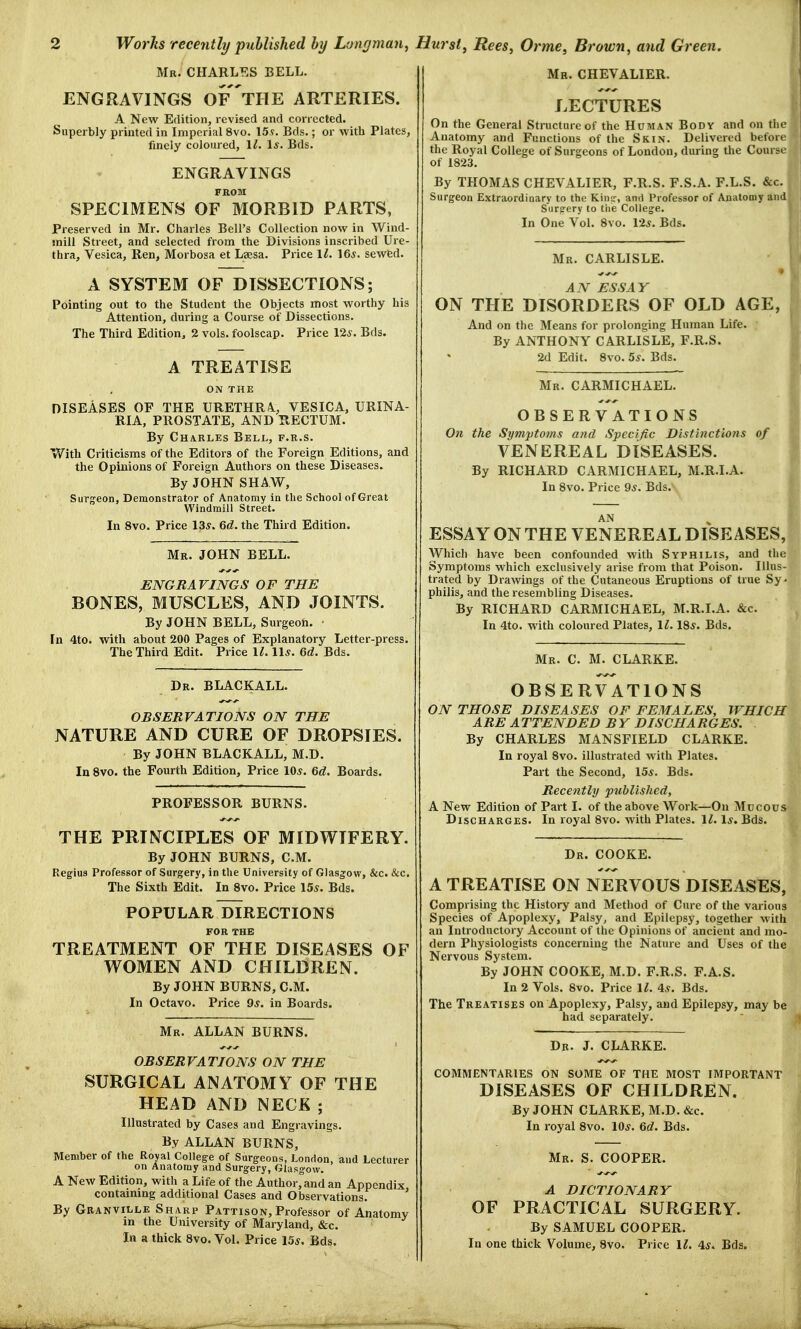 2 Works recently published by Longman, Mr. CHARLES BELL. ENGRAVINGS OF THE ARTERIES. A New Edition, revised and corrected. Superbly printed in Imperial 8vo. 159. Bds.; or with Plates, finely coloured, 11. 1*. Bds. ENGRAVINGS FROM SPECIMENS OF MORBID PARTS, Preserved in Mr. Charles Bell's Collection now in Wind- mill Street, and selected from the Divisions inscribed Ure- thra, Vesica, Ren, Morbosa et Laesa. Price 11. 16*. sewed. A SYSTEM OF DISSECTIONS; Pointing out to the Student the Objects most worthy his Attention, during a Course of Dissections. The Third Edition, 2 vols, foolscap. Price 12s. Bds. Hurst, Rees, Orme, Brown, and Green. Mr. CHEVALIER. LECTURES On the General Structure of the Human Body and on the Anatomy and Functions of the Skin. Delivered before the Royal College of Surgeons of London, during the Course of 1823. By THOMAS CHEVALIER, F.R.S. F.S.A. F.L.S. &c. Surgeon Extraordinary to the King, and Professor of Anatomy and Surgery to the College. In One Vol. 8vo. 12s. Bds. A TREATISE ON THE DISEASES OF THE URETHRA., VESICA, URINA- RIA, PROSTATE, AND RECTUM. By Charles Bell, f.r.s. With Criticisms of the Editors of the Foreign Editions, and the Opinions of Foreign Authors on these Diseases. By JOHN SHAW, Surgeon, Demonstrator of Anatomy in the School of Great Windmill Street. In 8vo. Price 13s. 6d. the Third Edition. Mr. JOHN BELL. ENGRAVINGS OF THE BONES, MUSCLES, AND JOINTS. By JOHN BELL, Surgeon. • In 4to. with about 200 Pages of Explanatory Letter-press. The Third Edit. Price 11. 11*. 6d. Bds. Dr. BLACKALL. OBSERVATIONS ON THE NATURE AND CURE OF DROPSIES. By JOHN BLACKALL, M.D. In 8vo. the Fourth Edition, Price 10*. 6d. Boards. PROFESSOR BURNS. THE PRINCIPLES OF MIDWIFERY. By JOHN BURNS, CM. Regius Professor of Surgery, in the University of Glasgow, &c. &c. The Sixth Edit. In 8vo. Price 15s. Bds. POPULAR DIRECTIONS FOR THE TREATMENT OF THE DISEASES OF WOMEN AND CHILDREN. By JOHN BURNS, CM. In Octavo. Price 9*. in Boards. Mr. ALLAN BURNS. OBSERVATIONS ON THE SURGICAL ANATOMY OF THE HEAD AND NECK ; Illustrated by Cases and Engravings. By ALLAN BURNS, Member of the Royal College of Surgeons, London, and Lecturer on Anatomy and Surgery, Glasgow. A New Edition, with a Life of the Author, and an Appendix containing additional Cases and Observations. By Granville Sharp Pattison, Professor of Anatomy in the University of Maryland, &c. In a thick 8vo. Vol. Price 15*. Bds. Mr. CARLISLE. AN ESSAY ON THE DISORDERS OF OLD AGE, And on the Means for prolonging Human Life. By ANTHONY CARLISLE, F.R.S. 2d Edit. 8vo. 5s. Bds. Mr. CARMICHAEL. OBSERVATIONS On the Symptoms and Specific Distinctions of VENEREAL DISEASES. By RICHARD CARMICHAEL, M.R.I.A. In 8vo. Price 9s. Bds. AN ESSAY ON THE VENEREAL DISEASES, Which have been confounded with Syphilis, and the Symptoms which exclusively arise from that Poison. Illus trated by Drawings of the Cutaneous Eruptions of true Sy philis, and the resembling Diseases. By RICHARD CARMICHAEL, M.R.I.A. &c. In 4to. with coloured Plates, 11. 18*. Bds. Mr. C. M. CLARKE. OBSERVATIONS ON THOSE DISEASES OF FEMALES, WHIC ARE ATTENDED BY DISCHARGES. By CHARLES MANSFIELD CLARKE. In royal 8vo. illustrated with Plates. Part the Second, 15*. Bds. Recently published, A New Edition of Part I. of the above Work—On Mucou Discharges. In royal 8vo. with Plates. 11. 1*. Bds. Dr. COOKE. A TREATISE ON NERVOUS DISEASES, Comprising the History and Method of Cure of the various Species of Apoplexy, Palsy, and Epilepsy, together with an Introductory Account of the Opinions of ancient and mo- dern Physiologists concerning the Nature and Uses of the Nervous System. By JOHN COOKE, M.D. F.R.S. F.A.S. In 2 Vols. 8vo. Price 11. 4s. Bds. The Treatises on Apoplexy, Palsy, and Epilepsy, may be had separately. Dr. J. CLARKE. COMMENTARIES ON SOME OF THE MOST IMPORTANT DISEASES OF CHILDREN. By JOHN CLARKE, M.D. &c. In royal 8vo. 10*. 6d. Bds. Mr. S. COOPER. A DICTIONARY PRACTICAL SURGERY. By SAMUEL COOPER. OF
