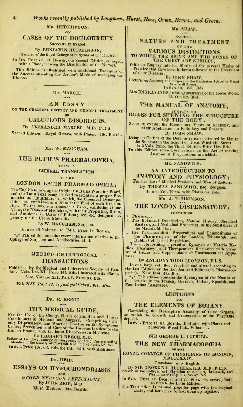 Mr. HUTCHINSON. CASES OF TIC DOULOUREUX Successfully treated. By BENJAMIN HUTCHINSON, Member of the Royal College of Surgeons of London, &c. In 8vo. Price 7s. 6d. Boards, the Second Edition, enlarged, with a Plate, shewing the Distribution of the Nerves. This Edition is illustrated with additional Examples of the Success attending the Author's Mode of managing the Disease. Dr. MARCET. AN ESSAY ON THE CHEMICAL HISTORY AND MEDICAL TREATMENT OF CALCULOUS DISORDERS. By ALEXANDER MARCET, M.D. F.R.S. Second Edition. Royal Octavo, with Plates. 18*. Boards. Mr. W. MAUGHAM. THE PUPIL'S PHARMACOPOEIA, BEING A LITERAL TRANSLATION OF THE LONDON LATIN PHARMACOPOEIA; The English following the Original in Italics Word for Word and the Latin Text being marked to facilitate a proper Pro- nunciation. In Addition to which, the Chemical Decompo- sitions are explained in a Note at the Foot of each Prepara- tion, l o the whoie is annexed a Table, exhibiting at one View, the Names of Medicines, with their Properties! Doses, and Antidotes in Cases of Poison; &c. &c. designed ex- pressly for the Use of Students. 5 By W. MAUGHAM, surgeon. In a small Volume. 3d. Edit. Price 6s. Boards. *** This edition contains every information relative to the College of Surgeons and Apothecaries'Hall. MEDICO-CHIRURGICAL * TRANSACTIONS Published by the Medical and Chirurgical Society of Lon don. Vols. I. to XI. Price 101. Bds. illustrated with Plates. Also, Volume XII. Part I. Price 9*. Bds. Vol. XII. Part II. is just published, 18s. Bds. Dr. R. REECE. THE MEDICAL GUIDE, For the Use of the Clergy, Heads of Families and Junior Practitioners in Medicine and Surgery. Comprising a Fa- mily Dispensatory, and Practical Treatise on the Symptoms Causes, Prevention, and Cure of the Diseases incidenUo the Human Frame; with the latest Discoveries in Medicine? p n„ r „ fiy RICHARD REECE, M.D. InSvo. Price 10*. 6d. Bds. the 14th Edit, with Additions. Dr. REID. ESSAYS ON HYPOCHONDRIASIS AND OTHER NERVOUS AFFECTIONS By JOHN REID, M.D. Third Edition. \%s. Boards. Mr. SHAW. ON THE NATURE AND TREATMENT OF THE VARIOUS DISTORTIONS TO WHICH THE SPINE AND THE BONES OF THE CHEST ARE SUBJECT; With an Enquiry into the Merits of the several Modes of Practice that have been hitherto followed in the Treatment of these Diseases. , , By JOHN SHAW, Lecturer on Anatomy and Surgery in the Hunterian School in Great Windmill Street. In Svo. 10*. 6d. Bds. Also ENGRAVINGS, in foiio,illustrative of the above Work. 11. 11.9. 6d. Bds. THE MANUAlToF ANATOMY, RULES FOR SHEWING THE STRUCTURE OF THE BODY ; So as to exhibit the Elementary Views of Anatomy, and their Application to Pathology and Surgery. By JOHN SHAW. Being an Outline of the Demonstrations delivered by him to the Students in the School of Great Windmill Street. In 2 Vols. 12mo. the Third Edition, Price 12*. Bds. To this Edition some Observations on the Art of making Anatomical Preparations are added. Mr. SANDWITH. AN INTRODUCTION TO ANATOMY AND PHYSIOLOGY; For the Use of Medical Students and Men of Letters. By THOMAS SANDWITH, Esq. surgeon. In one Vol. 12mo. with Plates. 9s. Bds. Mr. A. T. THOMSON. THE LONDON DISPENSATORY; CONTAINING 1. Pharmacy. 2. The Botanical Description, Natural History, Chemical Analysis, and Medicinal Properties, of the Substances of the Materia Medica. 3. The Pharmaceutical Preparations and Compositions of the Pharmacopoeias of the Loudon, Edinburgh, and Dublin Colleges of Physicians. The whole forming a practical Synopsis of Materia Me- dica, Pharmacy, and Therapeutics: illustrated with many useful Tables and Copper-plates of Pharmaceutical Appa- ratus. By ANTHONY TODD THOMSON, F.L.S. In one large vol. 8vo. (revised and altered according to the last Edition of the London and Edinburgh Pharmaco- poeias). New Edit. 15s. Bds. *** This edition contains the Synonyma of the Names of the Articles in the French, German, Italian, Spanish, and East Indian Languages. LECTURES ON THE ELEMENTS OF BOTANY. Containing the Descriptive Anatomy of those Organs, on which the Growth and Preservation of the Vegetable depend. In 8vo. Price 11. 8s. Boards, illustrated with Plates and numerous Wood Cuts, Volume I. SIR GEORGE L. TUTHILL. THE NEW PHARMACOPEIA OF THE ROYAL COLLEGE OF PHYSICIANS OF LONDON, MDCCCXXIV. Translated into English. By SIR GEORGE L. TUTHILL, Knt. M.D. F.R.S. Fellow of the College, and Physician to Bethlem, Bridewell, and Westminster Hospitals, &c. &c. &c. In 8vo. Price 7s. Boards; and in 18mo. 4s. sewed, both to match the Latin Edition. The Translation is printed page for page with the original Latin, and both may be had done up together.