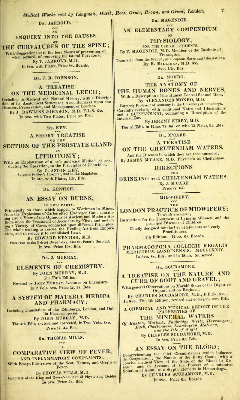 Dr. JARROLD. AN ENQUIRY INTO THE CAUSES THE CURVATURES OF THE SPINE ; With Suggestions as to the best Means of preventing, or when formed, of removing the lateral Curvature. By T. JARROLD, M.D. In Svo. with Plates, Price 8s. Boards. Dr. J. R. JOHNSON. A TREATISE ON THE MEDICINAL LEECH; Including its Medical and Natural History, with a Descrip- tion of its Anatomical Structure; Also, Remarks upon the Diseases, Preservation, and Management of Leeches. By J. RAWLINS JOHNSON, M.D. F.L.S. &c. In 8vo. with Two Plates, Price 8*. Bds. Mr. KEY. A SHORT TREATISE SECTION OF THE PROSTATE GLAND IN LITHOTOMY; With an Explanation of a safe and easy Method of con ducting the Operation, on the Principles of Cheselden. By C. ASTON KEY, Surgeon to Guy's Hospital, and to the Magdalen. In 4to. with Plates, 12s. Bds. Rees, Orme, Brown, and Green, London. 7 Dr. MAGENDIE. AN ELEMENTARY COMPENDIUM OF PHYSIOLOGY, FOR THE USE OF STUDENTS. By F. MAGENDIE, M.D. Member of the Institute of France, &c. Translated from the French, with copious Notes and Illustrations. By E. Milligan, M.D. &c, 8vo. 14s. Bds. Dr. KENTISH. AN ESSAY ON BURNS, in two parts; Principally on those which happen to Workmen in Mines, from the Explosions of Carburetted Hydrogen Gas: contain- ing also a View of the Opinions of Ancient and Modem Au- thors upon the Treatment of Accidents by Fire : and includ- ing a Variety of Cases, conducted upon different Principles. The whole tending to rescue the Healing Art from Empiri- cism, and to reduce it to established Laws. By EDWARD KENTISH, M.D. Physician to the Bristol Dispensary, and St. Peter's Hospital. In 8vo. Price 10s. Bds. , Dr. MONRO. THE ANATOMY OF THE HUMAN BONES AND NERVES, With a Description of the Human Lacteal Sac and Duct. By ALEXANDER MONRO, M.D. Formerly Professor of Anatomy in the University of Edinburgh. Carefully revised, with additional Notes and Illustrations and a SUPPLEMENT, containing a Description of the Internal Ear. ^ JEREMY KIRBY, M.D. The 3d Edit, in 12mo. 7s. 6d. or with 13 Plates, 9s. Bds. Dr. M'CABE. A TREATISE ON THE CHELTENHAM WATERS, And the Diseases in which they are recommended. By JAMES M'CABE, M.D. Physician at Cheltenham. DIRECTIONS FOR DRINKING the CHELTENHAM WATERS. By J. M'CABE. Price 2s. 6d. Dr. J. MURRAY. ELEMENTS OF CHEMISTRY. By JOHN MURRAY, M.D. The Fifth Edition. Revised by John Murray, Lecturer on Chemistry. In 2 Vols. 8vo. Price ll. 5s. Bds. A SYSTEM OF MATERIA MEDICA AND PHARMACY: Including Translations of the Edinburgh, London, and Dub- lin Pharmacopoeias. By JOHN MURRAY, M.D. The 4th Edit, revised and corrected, in Two Vols. 8vo. Price ll. 4s. Bds. Dr. THOMAS MILLS. COMPARATIVE VIEW OF FEVER, AND INFLAMMATORY COMPLAINTS; With Essays illustrative of the Seat, Nature, and Origin of Fever. By THOMAS MILLS, M.D. Licentiate of the King and Queen's College of Physicians, Dublin In 8vo. Price 5s. Bds. MIDWIFERY. LONDON PRACTICE OF MIDWIFERY; To which are added, Instructions for the Treatment of Lying-in Women, and the principal Diseases of Children. Chiefly designed for the Use of Students and early Practitioners. 5th Edition. 12mo. 6s. Boards. PHARMACOPOEIA COLLEGII REGALIS MEDICORUM LONDINENSIS. MDCCCXXIV. In 8vo. 8s. Bds. and in ISmo. 5s. sewed. Dr. SCUDAMORE. A TREATISE ON THE NATURE AND CURE OF GOUT AND GRAVEL ; With general Observations on Morbid States of the Digestive Organs, and on Regimen. By CHARLES SCUDAMORE, M.D., F.R.S., &c. In 8vo. The 4th Edition, revised and enlarged. 20s. Bds. A CHEMICAL AND MEDICAL REPORT OF THE PROPERTIES OF THE MINERAL WATERS Of Buxton, Matlock, Tunbridge Wells Harroivgate, J Bath, Cheltenham, Leamington, Malvern, and the Isle of Wight. ' By CHARLES SCUDAMORE, M.D. In Svo. Price 9s. Bds. AN ESSAY ON~THE BLOOD; Comorehending the chief Circumstances which influence £HWUtion; the Nature of the Buffy Coat; with a concise medical View of the State of the Blood in Dis- Mse- and an Account of the Powers of a saturated Solution of Alum, as a Styptic Remedy in Hemorrhage. By CHARLES SCUDAMORE, M.D. In 8vo. Price 6s. Boards. I