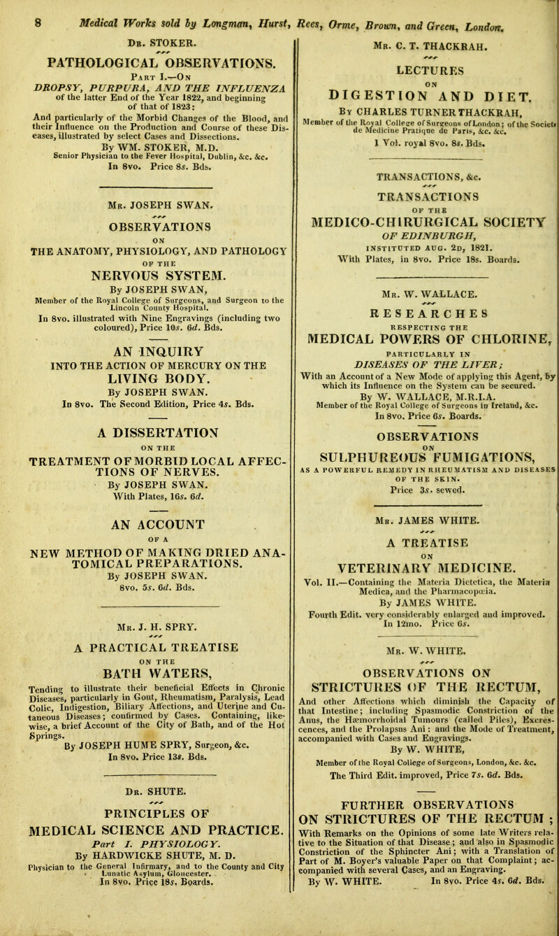 Mr. C. T. THACKRAH. Dr. STOKER. PATHOLOGICAL OBSERVATIONS. Part I.—On DROPSY, PURPURA, AND THE INFLUENZA of the latter End of the Year 1822, and beginning of that of 1823: And particularly of the Morbid Changes of the Blood, and their Influence on the Production and Course of these Dis- eases, illustrated by select Cases and Dissections. By WM. STOKER, M.D. Senior Physician to the Fever Hospital, Dublin, &c. &c. In 8vo. Price 8.y. Bds. Mr. JOSEPH SWAN. OBSERVATIONS ON THE ANATOMY, PHYSIOLOGY, AND PATHOLOGY OF THE NERVOUS SYSTEM. By JOSEPH SWAN, Member of the Royal College of Surgeons, and Surgeon to the Lincoln County Hospital. In 8vo. illustrated with Nine Engravings (including two coloured), Price 10s. 6d. Bds. AN INQUIRY INTO THE ACTION OF MERCURY ON THE LIVING BODY. By JOSEPH SWAN. In 8vo. The Second Edition, Price 4s. Bds. A DISSERTATION ON THE TREATMENT OF MORBID LOCAL AFFEC- TIONS OF NERVES. By JOSEPH SWAN. With Plates, 16s. 6d. AN ACCOUNT OF A NEW METHOD OF MAKING DRIED ANA- TOMICAL PREPARATIONS. By JOSEPH SWAN. 8vo. 5s. 6d. Bds. Mr. J. H. SPRY. A PRACTICAL TREATISE ON THE BATH WATERS, Tending to illustrate their beneficial Effects in Chronic Diseases, particularly in Gout, Rheumatism, Paralysis, Lead Colic, Indigestion, Biliary Affections, and Uterine and Cu- taneous Diseases', confirmed by Cases. Containing, like- wise, a brief Account of the City of Bath, and of the Hot Springs. By JOSEPH HUME SPRY, Surgeon, &c. In 8vo. Price 13*. Bds. Dr. SHUTE. PRINCIPLES OF MEDICAL SCIENCE AND PRACTICE. Part I. PHYSIOLOGY. By HARDWICKE SHUTE, M. D. Physician to the General Infirmary, and to the County and City Lunatic Asylum, Gloucester. - In 8vo. Price 18s. Boards. LECTURES ON DIGESTION AND DIET. By CHARLES TURNERTHACKRAH, Member of the Royal Collesre of Surgeons of London; of the Societi de Medicine Pratique de Paris, itc, &c. 1 Vol. royal 8vo. 8*. Bds. TRANSACTIONS, &c. TRANSACTIONS MEDICO-CHLRURGICAL SOCIETY OF EDINBURGH, INSTITUTED AUG. 2d, 1821. With Plates, in 8vo. Price 18s. Boards. Mr. W. WALLACE. RESEARCHES RESPECTING THE MEDICAL POWERS OF CHLORINE, PARTICULARLY IN DISEASES OF THE LIVER; With an Account of a New Mode of applying this Agent, by which its Influence on the System can be secured. By W. WALLACE, M.R.I.A. Member of the Royal College of Surgeons in Ireland, &c. In 8vo. Price 6*. Boards. OBSERVATIONS ON SULPHUREOUS FUMIGATIONS, AS A POWERFUL REMEDY IN RHEUMATISM AND DISEASES OF THE SKIN. Price 3*. sewed. Mr. JAMES WHITE. A TREATISE ON VETERINARY MEDTCINE. Vol. II.— Containing the Materia Dietetica, the Materia Medica, and the Pharmacopaia. By JAMES WHITE. Fourth Edit, very considerably enlarged and improved. In 12mo. Price 6s. Mr. W. WHITE. OBSERVxVTlONS ON STRICTURES OF THE RECTUM, And other Affections which diminish the Capacity of that Intestine; including Spasmodic Constriction of the Anus, the Hemorrhoidal Tumours (called Piles), Excres- cences, and the Prolapsus Ani: and the Mode of Treatment, accompanied with Cases and Engravings. By W. WHITE, Member of the Royal College of Surgeon.*, London, &c. &c. The Third Edit, improved, Price 7*. 6d. Bds. FURTHER OBSERVATIONS ON STRICTURES OF THE RECTUM ; With Remarks on the Opinions of some late Writers rela- tive to the Situation of that Disease; and also in Spasmodic Constriction of the Sphincter Ani; with a Translation of. Part of M. Beyer's valuable Paper on that Complaint; ac- companied with several Cases, and an Engraving. By W. WHITE. In 8vo. Price 4s. 6d. Bds.