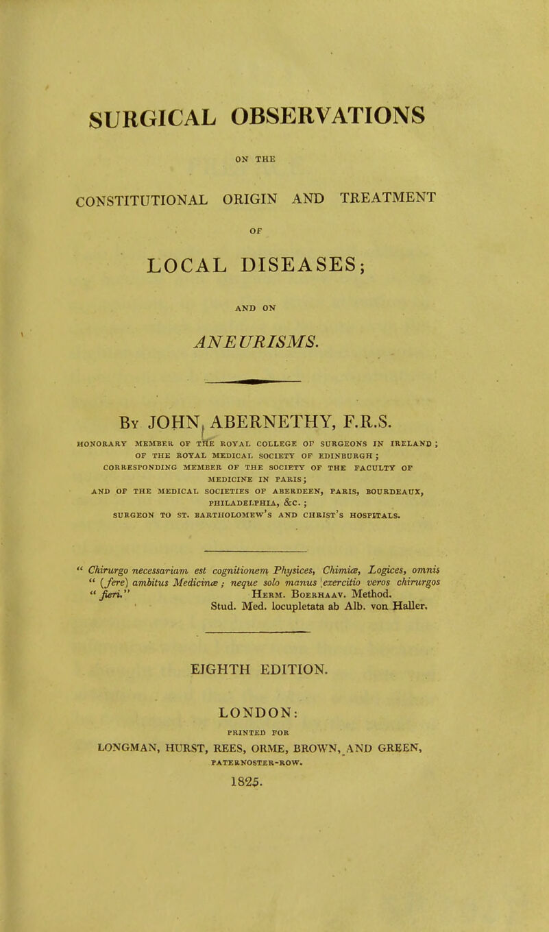 ON THE CONSTITUTIONAL ORIGIN AND TREATMENT OF LOCAL DISEASES; AND ON ANEURISMS. By JOHNf ABERNETHY, F.R.S. HONORARY MEMBER. OF THE ROYAL COLLEGE OF SURGEONS IN IRELAND ; OF THE ROYAL MEDICAL SOCIETY OF EDINBURGH ; CORRESPONDING MEMBER OF THE SOCIETY OF THE FACULTY OF MEDICINE IN PARIS J AND OF THE MEDICAL SOCIETIES OF ABERDEEN, PARIS, BOURDEAUX, PHILADELPHIA, &C. ; SURGEON TO ST. BARTHOLOMEW'S AND CHRIST'S HOSPITALS.  Chirurgo necessariam est cognitionem Physices, Chimice, Logices, omnis  {fere) ambitus Medicince; neque solo manus [exercitio veros chirurgos fieri. Herm. Boerhaav. Method. Stud. Med. locupletata ab Alb. von Haller, EIGHTH EDITION. LONDON: I-RINTED for LONGMAN, HURST, REES, ORME, BROWN, AND GREEN, PATF.B.NOSTER-ROW. 1825.