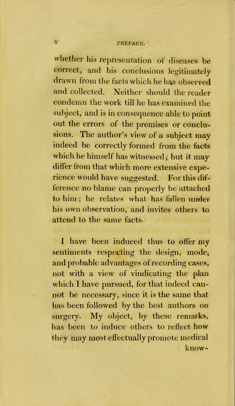 whether his representation of diseases be correct, and his conclusions legitimately drawn from the facts which he has observed and collected. Neither should the reader condemn the work till he has examined the subject, and is in consequence able to point out the errors of the premises or conclu- sions. The author's view of a subject may indeed be correctly formed from the facts which he himself has witnessed; but it may differ from that which more extensive expe- rience would have suggested. For this dif- ference no blame can properly be attached to him ; he relates what has fallen under his own observation, and invites others to attend to the same facts. I have been induced thus to offer my sentiments respecting the design, mode, and probable advantages of recording cases, not with a view of vindicating the plan which I have pursued, for that indeed can- not be necessary, since it is the same that has been followed by the best authors on surgery. My object, by these remarks, has been to induce others to reflect how they may most effectually promote medical know-