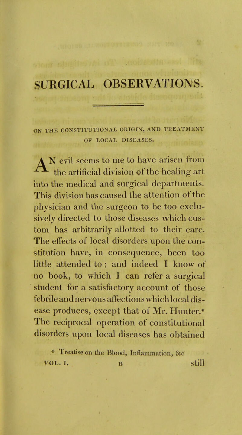 SURGICAL OBSERVATIONS. ON THK CONSTITUTIONAL ORIGIN, AND TREATMENT OF LOCAL DISEASES. A N evil seems to me to have arisen from the artificial division of the healing art into the medical and surgical departments. This division has caused the attention of the physician and the surgeon to be too exclu- sively directed to those diseases which cus- tom has arbitrarily allotted to their care. The effects of local disorders upon the con- stitution have, in consequence, been too little attended to ; and indeed I know of no book, to which I can refer a surgical student for a satisfactory account of those febrile and ner vous affections which local dis- ease produces, except that of Mr, Hunter.* The reciprocal operation of constitutional disorders upon local diseases has obtained * Treatise on the Blood, Inflammation, &c VOL. T. B Still