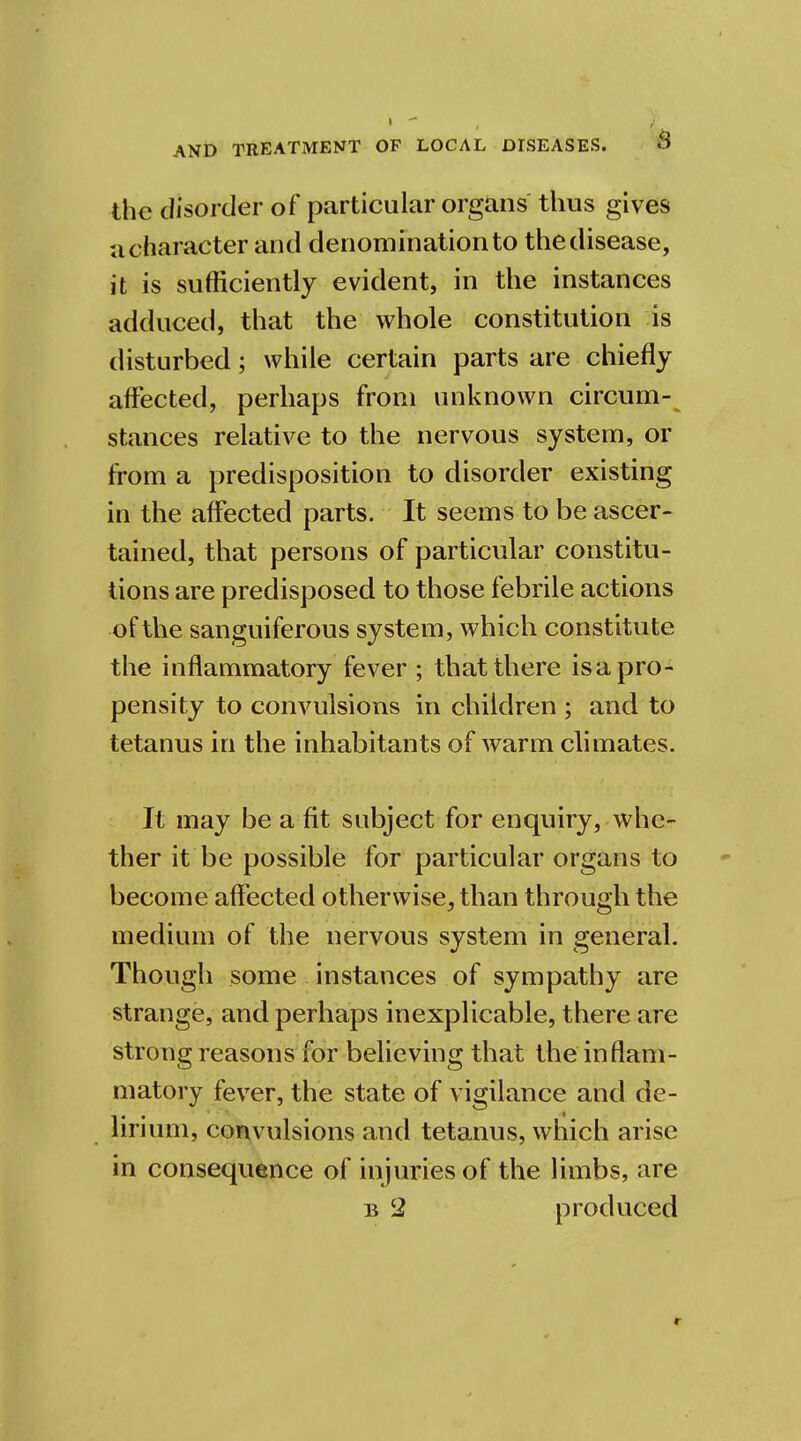 the disorder of particular organs thus gives a character and denomination to the disease, it is sufficiently evident, in the instances adduced, that the whole constitution is disturbed; while certain parts are chiefly affected, perhaps from unknown circum- stances relative to the nervous system, or from a predisposition to disorder existing in the affected parts. It seems to be ascer- tained, that persons of particular constitu- tions are predisposed to those febrile actions ■of the sanguiferous system, which constitute the inflammatory fever ; that there is a pro- pensity to convulsions in children ; and to tetanus in the inhabitants of warm climates. It may be a-fit subject for enquiry, whe- ther it be possible for particular organs to become affected otherwise, than through the medium of the nervous system in general. Though some instances of sympathy are strange, and perhaps inexplicable, there are strong reasons for believing that the inflam- matory fever, the state of vigilance and de- iirium, convulsions and tetanus, which arise in consequence of injuries of the limbs, are b 2 produced «