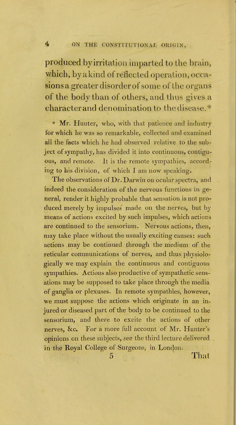 produced by irritation imparted to the brain, which, by a kind of reflected operation, occa- sions a greater disorder of some of the organs of the body than of others, and thus gives a character and denomination to the disease.* -* Mr. Hunter, who, with that patience and industry for which he was so remarkable, collected and examined all the facts which he had observed relative to the sub- ject of sympathy, has divided it into continuous, contigu- ous, and remote. It is the remote sympathies, accord- ing to his division, of which I am now speaking. The observations of Dr. Darwin on ocular spectra, and indeed the consideration of the nervous functions in ge- neral, render it highly probable that sensation is not pro- duced merely by impulses made on the nerves, but by means of actions excited by such impulses, which actions are continued to the sensorium. Nervous actions, then, may take place without the usually exciting causes: such actions may be continued through the medium of the reticular communications of nerves, and thus physiolo- gically we may explain the continuous and contiguous sympathies. Actions also productive of sympathetic sens- ations may be supposed to take place through the media of ganglia or plexuses. In remote sympathies, however, we must suppose the actions which originate in an in- jured or diseased part of the body to be continued to the sensorium, and there to excite the actions of other nerves, &c. For a more full account of Mr. Hunter's opinions on these subjects, see the third lecture delivered in the Royal College of Surgeons, in London- 5 That