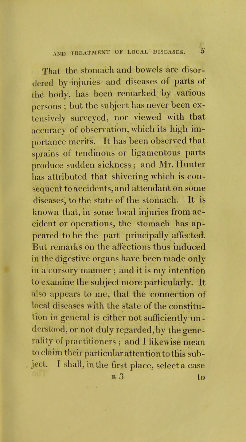 That the stomach and bowels are disor- dered by injuries and diseases of parts of the body, has been remarked by various persons ; but the subject has never been ex- tensively surveyed, nor viewed with that accuracv of observation, which its high im- portance merits. It has been observed that sprains of tendinous or ligamentous parts produce sudden sickness; and Mr.Hunter has attributed that shivering which is con- sequent to accidents, and attendant on some diseases, to the state of the stomach. It is known that, in some local injuries from ac- cident or operations, the stomach has ap- peared to be the part principally affected. But remarks on the affections thus induced in the digestive organs have been made only in a cursory manner; and it is my intention to examine the subject more particularly. It also appears to me, that the connection of local diseases with the state of the constitu- tion in general is either not sufficiently un- derstood, or not duly regarded, by the gene- rality of practitioners ; and I likewise mean to claim their particular attention to this sub- ject. I shall, in the first place, select a case b 3 to