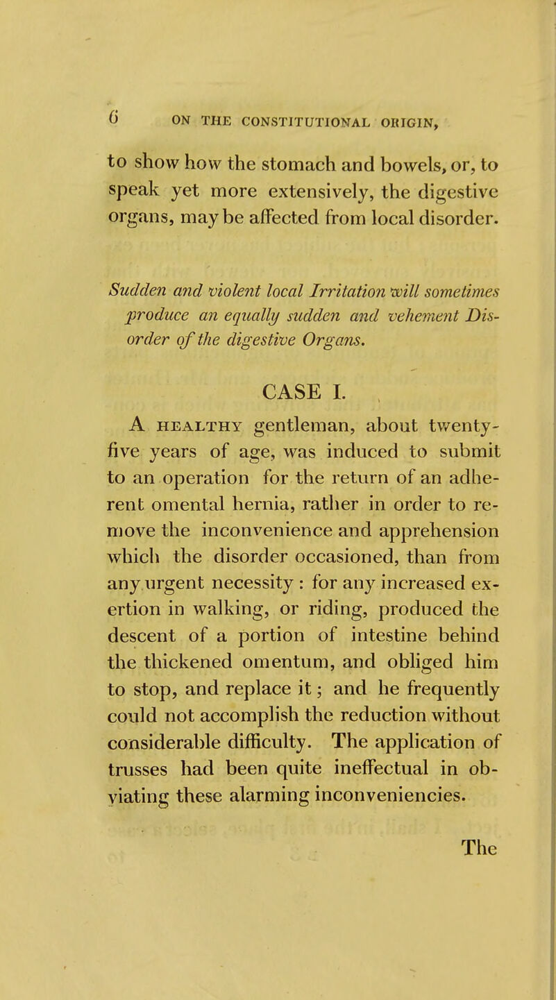 to show how the stomach and bowels, or, to speak yet more extensively, the digestive organs, maybe affected from local disorder. Sudden and violent local Irritation will sometimes produce an equally sudden and vehement Dis- order of the digestive Organs. CASE I. , A healthy gentleman, about twenty- five years of age, was induced to submit to an operation for the return of an adhe- rent omental hernia, rather in order to re- move the inconvenience and apprehension which the disorder occasioned, than from any urgent necessity : for any increased ex- ertion in walking, or riding, produced the descent of a portion of intestine behind the thickened omentum, and obliged him to stop, and replace it; and he frequently could not accomplish the reduction without considerable difficulty. The application of trusses had been quite ineffectual in ob- viating these alarming inconveniencies. The