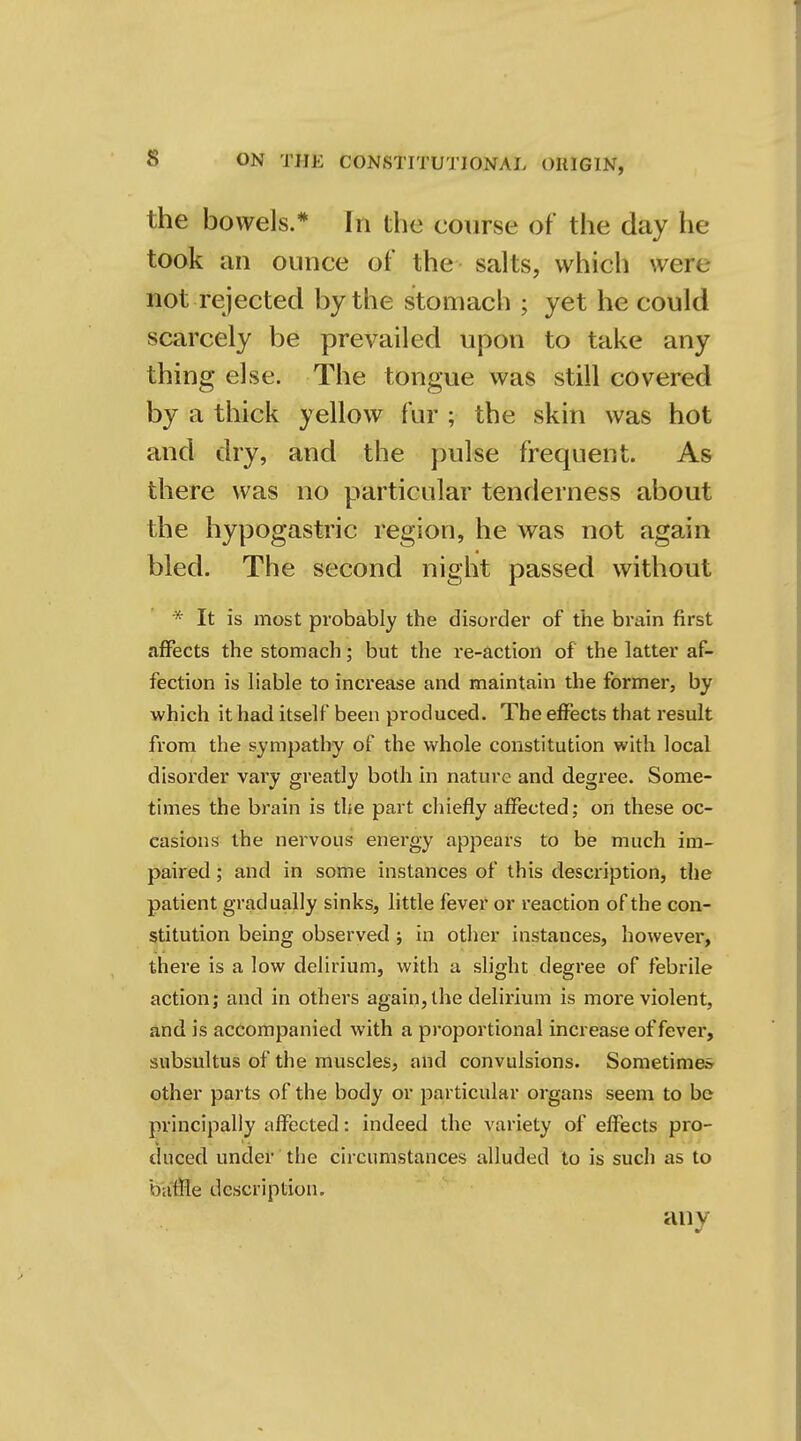 the bowels.* In the course of the day he took an ounce of the salts, which wete not rejected by the stomach ; yet he could by a thick yellow fur ; the skin was hot * It is most probably the disorder of the brain first affects the stomach; but the re-action of the latter af- fection is liable to increase and maintain the former, by which it had itself been produced. The effects that result from the sympathy of the whole constitution with local disorder vary greatly both in nature and degree. Some- times the brain is the part chiefly affected; on these oc- casions the nervous energy appears to be much im- paired ; and in some instances of this description, the patient gradually sinks, little fever or reaction of the con- stitution being observed ; in other instances, however, there is a low delirium, with a slight degree of febrile action; and in others again, the delirium is more violent, and is accompanied with a proportional increase of fever, subsultus of the muscles, and convulsions. Sometimes other parts of the body or particular organs seem to be principally affected: indeed the variety of effects pro- duced under the circumstances alluded to is such as to bailie description. any