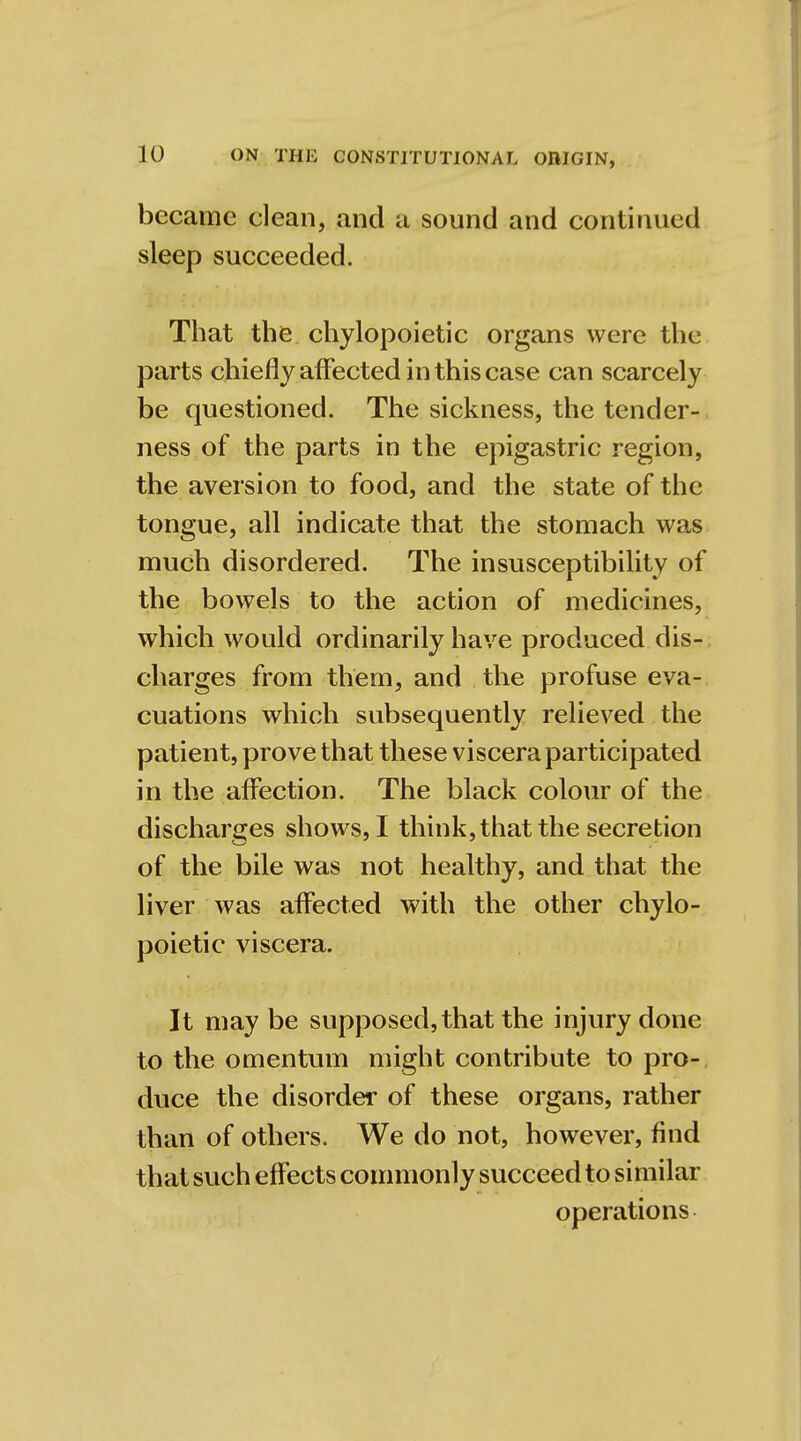 became clean, and a sound and continued sleep succeeded. That the chylopoietic organs were the parts chiefly affected in this case can scarcely be questioned. The sickness, the tender- ness of the parts in the epigastric region, the aversion to food, and the state of the tongue, all indicate that the stomach was much disordered. The insusceptibility of the bowels to the action of medicines, which would ordinarily have produced dis- charges from them, and the profuse eva- cuations which subsequently relieved the patient, prove that these viscera participated in the affection. The black colour of the discharges shows, I think, that the secretion of the bile was not healthy, and that the liver was affected with the other chylo- poietic viscera. It may be supposed, that the injury done to the omentum might contribute to pro- duce the disorder of these organs, rather than of others. We do not, however, find that such effects commonly succeed to similar operations