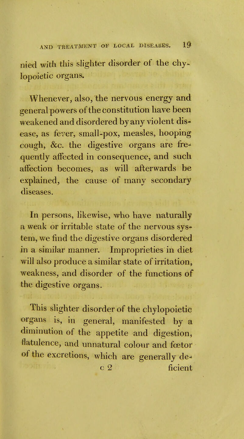 nied with this slighter disorder of the chy- lopoietic organs. Whenever, also, the nervous energy and general powers of the constitution have been weakened and disordered by any violent dis- ease, as fever, small-pox, measles, hooping cough, &c. the digestive organs are fre- quently affected in consequence, and such affection becomes, as will afterwards be explained, the cause of many secondary diseases. In persons, likewise, who have naturally a weak or irritable state of the nervous sys- tem, we find the digestive organs disordered in a similar manner. Improprieties in diet will also produce a similar state of irritation, weakness, and disorder of the functions of the digestive organs. This slighter disorder of the chylopoietic organs is, in general, manifested by a diminution of the appetite and digestion, flatulence, and unnatural colour and fcetor of the excretions, which are generally de- c 2 ficient