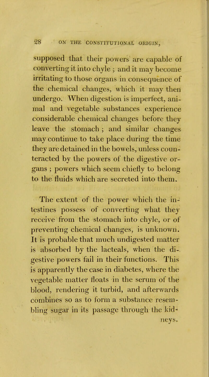 supposed that their powers are capable of converting it into chyle ; and it may become irritating to those organs in consequence of the chemical changes, which it may then undergo. When digestion is imperfect, ani- mal and vegetable substances experience considerable chemical changes before they leave the stomach ; and similar changes may continue to take place during the time they are detained in the bowels, unless coun- teracted by the powers of the digestive or- gans ; powers which seem chiefly to belong to the fluids which are secreted into them. The extent of the power which the in- testines possess of converting what they receive from the stomach into chyle, or of preventing chemical changes, is unknown. It is probable that much undigested matter is absorbed by the lacteals, when the di- gestive powers fail in their functions. This is apparently the case in diabetes, where the vegetable matter floats in the serum of the blood, rendering it turbid, and afterwards combines so as to form a substance resem- bling sugar in its passage through the kid- neys.