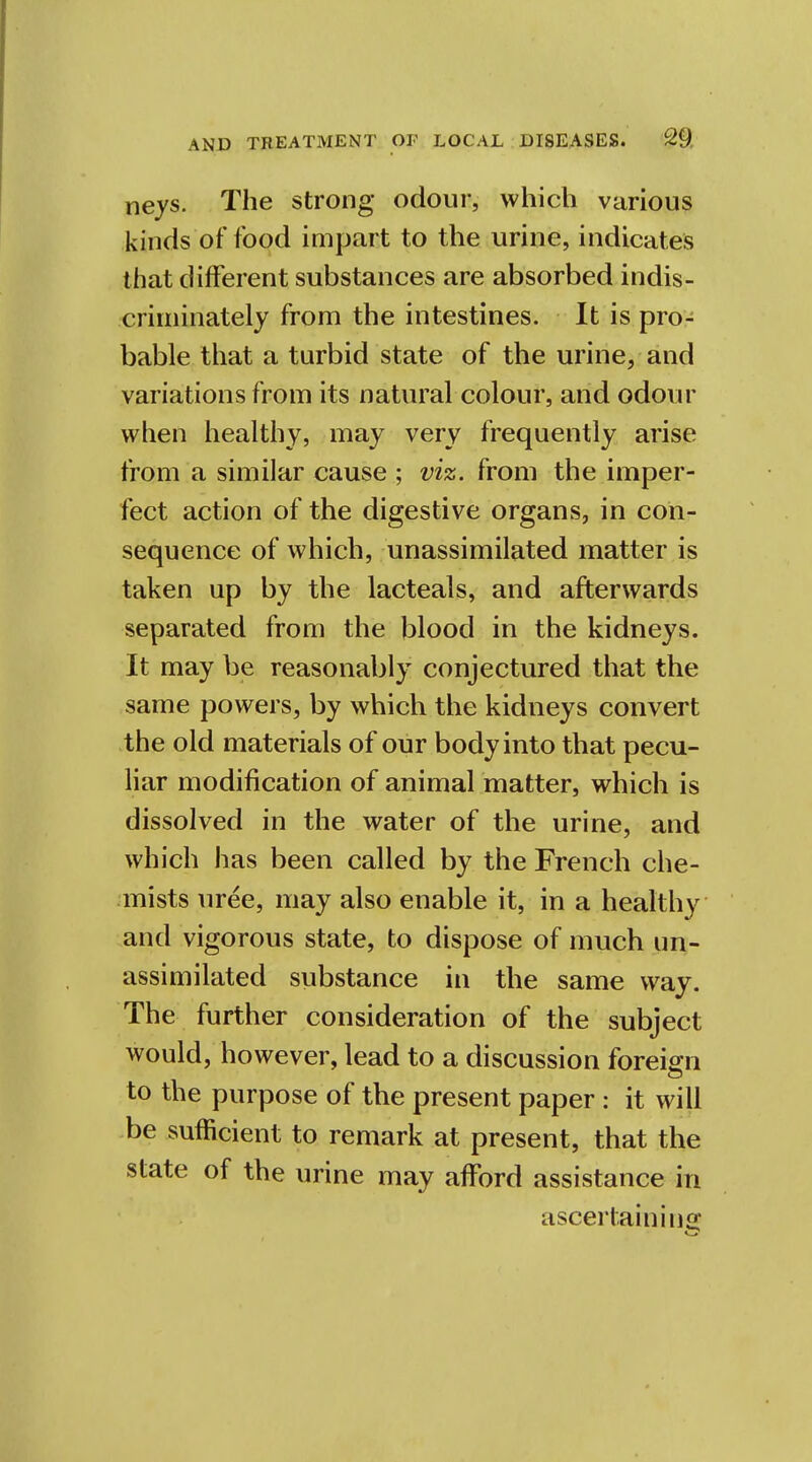 nejs. The strong odour, which various kinds of food impart to the urine, indicates that different substances are absorbed indis- criminately from the intestines. It is pro- bable that a turbid state of the urine, and variations from its natural colour, and odour when healthy, may very frequently arise from a similar cause ; viz. from the imper- fect action of the digestive organs, in con- sequence of which, unassimilated matter is taken up by the lacteals, and afterwards separated from the blood in the kidneys. It may be reasonably conjectured that the same powers, by which the kidneys convert the old materials of our body into that pecu- liar modification of animal matter, which is dissolved in the water of the urine, and which has been called by the French che- mists uree, may also enable it, in a healthy and vigorous state, to dispose of much un- assimilated substance in the same way. The further consideration of the subject would, however, lead to a discussion foreign to the purpose of the present paper : it will be sufficient to remark at present, that the state of the urine may afford assistance in ascertain ins;