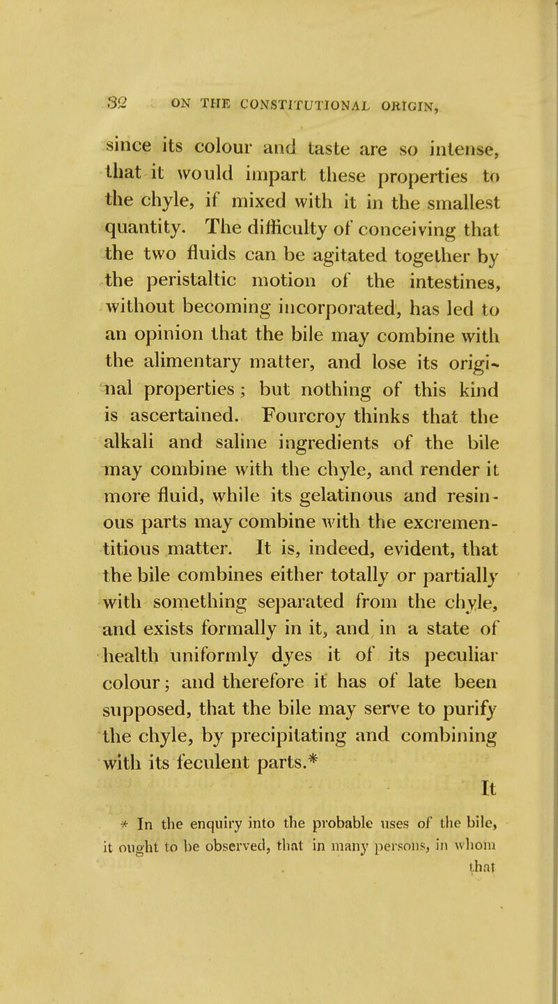 since its colour and taste are so intense, that it would impart these properties to the chyle, if mixed with it in the smallest quantity. The difficulty of conceiving that the two fluids can be agitated together by the peristaltic motion of the intestines, without becoming incorporated, has led to an opinion that the bile may combine with the alimentary matter, and lose its origi- nal properties; but nothing of this kind is ascertained. Fourcroy thinks that the alkali and saline ingredients of the bile may combine with the chyle, and render it more fluid, while its gelatinous and resin- ous parts may combine with the excremen- titious matter. It is, indeed, evident, that the bile combines either totally or partially with something separated from the chyle, and exists formally in it, and in a state of health uniformly dyes it of its peculiar colour; and therefore it has of late been supposed, that the bile may serve to purify the chyle, by precipitating and combining with its feculent parts.* It •* In the enquiry into the probable uses of the bile, it ought to be observed, that in many persons, in whom that