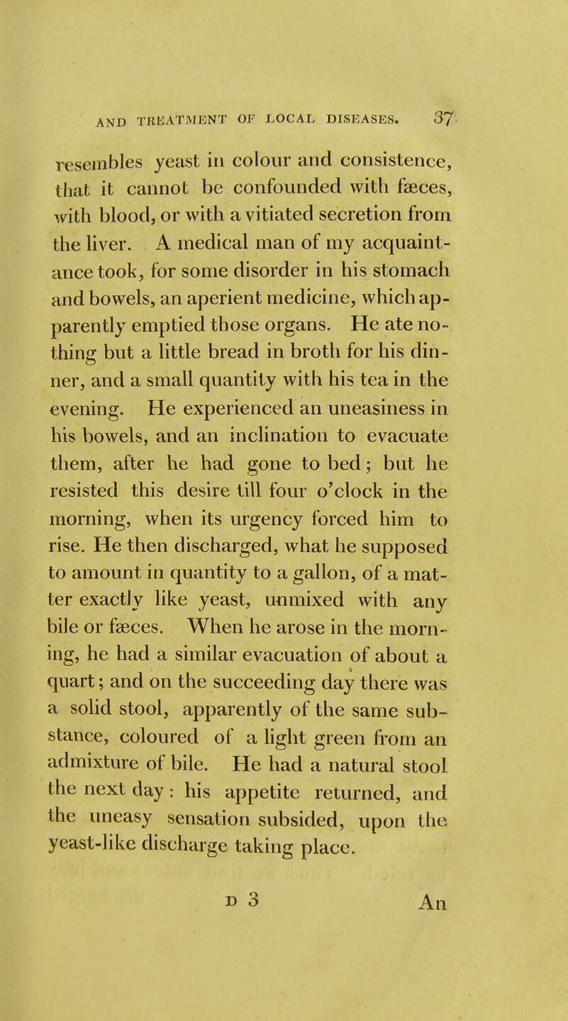 resembles yeast in colour and consistence, that it cannot be confounded with faeces, with blood, or with a vitiated secretion from the liver. A medical man of my acquaint- ance took, for some disorder in his stomach and bowels, an aperient medicine, which ap- parently emptied those organs. He ate no- thing but a little bread in broth for his din- ner, and a small quantity with his tea in the evening. He experienced an uneasiness in his bowels, and an inclination to evacuate them, after he had gone to bed; but he resisted this desire till four o'clock in the morning, when its urgency forced him to rise. He then discharged, what he supposed to amount in quantity to a gallon, of a mat- ter exactly like yeast, unmixed with any bile or fasces. When he arose in the morn- ing, he had a similar evacuation of about a quart; and on the succeeding day there was a solid stool, apparently of the same sub- stance, coloured of a light green from an admixture of bile. He had a natural stool the next day: his appetite returned, and the uneasy sensation subsided, upon the yeast-like discharge taking place. An