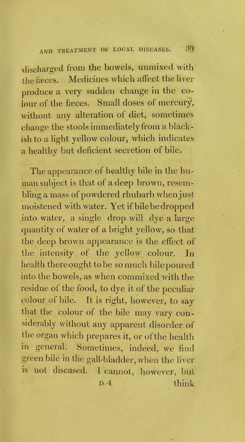 discharged from the bowels, unmixed with the feces. Medicines which affect the liver produce a very sudden change in the co- lour of the faeces. Small doses of mercury, without any alteration of diet, sometimes change the stools immediately from a black- ish to a light yellow colour, which indicates a healthy but deficient secretion of bile. The appearance of healthy bile in the hu- man subject is that of a deep brown, resem- bling a mass of powdered rhubarb when just moistened with water. Yet if bilebedropped into water, a single drop will dye a large quantity of water of a bright yellow, so that the deep brown appearance is the effect of the intensity of the yellow colour. In health there ought to be so much bile poured into the bowels, as when commixed with the residue of the food, to dye it of the peculiar colour of bile. It is right, however, to say that the colour of the bile may vary con- siderably without any apparent disorder of I he organ which prepares it, or of the health in general. Sometimes, indeed, we find green bile in the gall-bladder, when the liver is not diseased. I cannot, however, but n 4 think