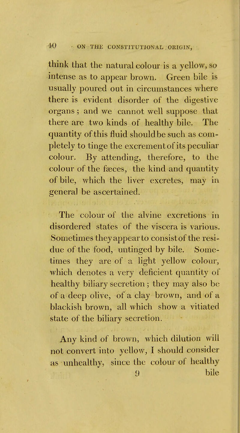 think that the natural colour is a yellow, so intense as to appear brown. Green bile is usually poured out in circumstances where there is evident disorder of the digestive organs; and we cannot well suppose that there are two kinds of healthy bile. The quantity of this fluid should be such as com- pletely to tinge the excrement of its peculiar colour. By attending, therefore, to the colour of the faeces, the kind and quantity of bile, which the liver excretes, may in general be ascertained. The colour of the alvine excretions in disordered states of the viscera is various. Sometimes they appear to consist of the resi- due of the food, untinged by bile. Some- times they are of a light yellow colour, which denotes a very deficient quantity of healthy biliary secretion; they may also be of a deep olive, of a clay brown, and of a blackish brown, all which show a vitiated state of the biliary secretion. Any kind of brown, which dilution will not convert into yellow, I should consider as unhealthy, since the colour of healthy 9 bile