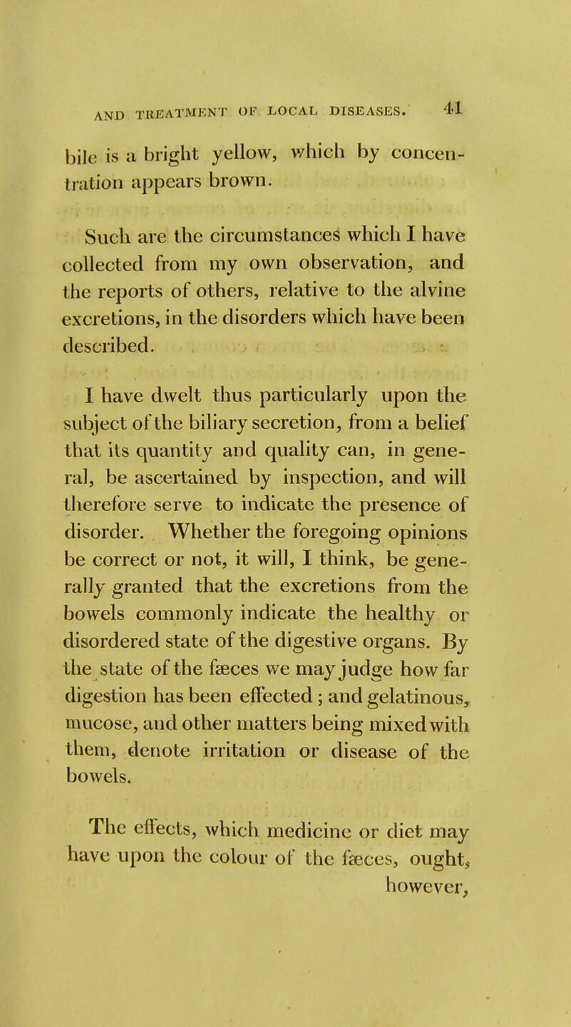 bile is a bright yellow, which by concen- tration appears brown. Such are the circumstances which I have collected from my own observation, and the reports of others, relative to the alvine excretions, in the disorders which have been described. I have dwelt thus particularly upon the subject of the biliary secretion, from a belief that its quantity and quality can, in gene- ral, be ascertained by inspection, and will therefore serve to indicate the presence of disorder. Whether the foregoing opinions be correct or not, it will, I think, be gene- rally granted that the excretions from the bowels commonly indicate the healthy or disordered state of the digestive organs. By the state of the faeces we may judge how far digestion has been effected; and gelatinous, nmcose, and other matters being mixed with them, denote irritation or disease of the bowels. The effects, which medicine or diet may have upon the colour of the faeces, ought, however,