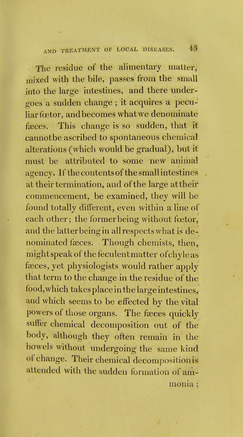 The residue of the alimentary matter, mixed with the bile, passes from the small into the large intestines, and there under- goes a sudden change ; it acquires a pecu- liarfoetor, and becomes what we denominate faeces. This change is so sudden, that it cannotbe ascribed to spontaneous chemical alterations (which would be gradual), but it must be attributed to some new animal agency. If thecontentsof thesmallintestines . at their termination, and of the large at their commencement, be examined, they will be found totally different, even within a line of each other; the former being without fcetor, and the latterbeingin all respects what is de- nominated faeces. Though chemists, then, might speak of the feculent matter of chyle as faeces, yet physiologists would rather apply that term to the change in the residue of the- food, which takes place in the large intestines, and which seems to be effected by the vital powers of those organs. The faeces quickly suffer chemical decomposition out of the body, although they often remain in the bowels without undergoing the same kind of change. Their chemical decomposition is attended with the sudden formation of am- monia ;