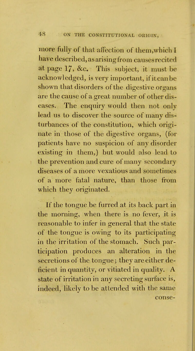 more fully of that affection of them,which I have described, as arising from causes recited at page 17, &c. This subject, it must be acknowledged, is very important, if it can be shown that disorders of the digestive organs are the cause of a great number of other dis- eases. The enquiry would then not only lead us to discover the source of many dis- turbances of the constitution, which origi- nate in those of the digestive organs, (for patients have no suspicion of any disorder existing in them,) but would also lead to the prevention and cure of many secondary diseases of a more vexatious and sometimes of a more fatal nature, than those from which they originated. If the tongue be furred at its back part in the morning, when there is no fever, it is reasonable to infer in general that the state of the tongue is owing to its participating in the irritation of the stomach. Such par- ticipation produces an alteration in the secretions of the tongue; they are either de- ficient in quantity, or vitiated in quality. A state of irritation in any secreting surface is, indeed, likely to be attended with the same conse-