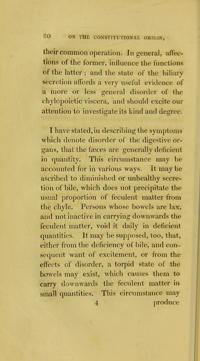 their common operation. In general, affec- tions of the former, influence the functions of the latter ; and the state of the biliary secretion affords a very useful evidence of a more or less general disorder of the chylopoietic viscera, and should excite our attention to investigate its kind and degree. I have stated, in describing the symptoms which denote disorder of the digestive or- gans, that the faeces are generally deficient in quantity. This circumstance may be accounted for in various ways. It may be ascribed to diminished or unhealthy secre- tion of bile, which does not precipitate the usual proportion of feculent matter from the chyle. Persons whose bowels are lax, and not inactive in carrying downwards the feculent matter, void it daily in deficient quantities. It may be supposed, too, that, either from the deficiency of bile, and con- sequent want of excitement, or from the effects of disorder, a torpid state of the bowels may exist, which causes them to carry downwards the feculent matter in small quantities. This circumstance may 4 produce