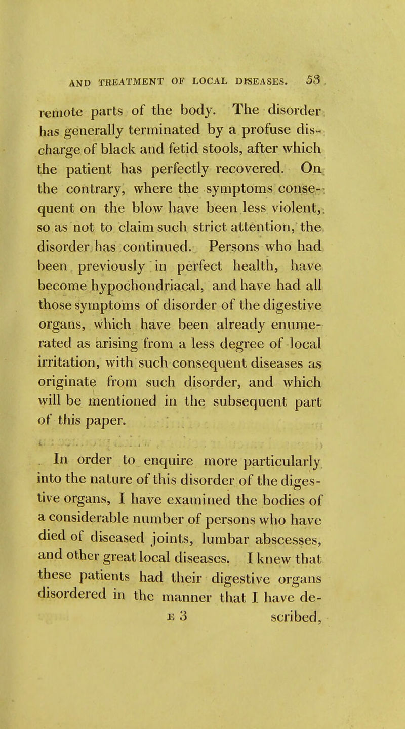 remote parts of the body. The disorder has generally terminated by a profuse dis- charge of black and fetid stools, after which the patient has perfectly recovered. On the contrary, where the symptoms conse- quent on the blow have been less violent, so as not to claim such strict attention, the disorder has continued. Persons who had been previously in perfect health, have become hypochondriacal, and have had all those symptoms of disorder of the digestive organs, which have been already enume- rated as arising from a less degree of local irritation, with such consequent diseases as originate from such disorder, and which will be mentioned in the subsequent part of this paper. In order to enquire more particularly into the nature of this disorder of the dices- tive organs, I have examined the bodies of a considerable number of persons who have died of diseased joints, lumbar abscesses, and other great local diseases. I knew that these patients had their digestive organs disordered in the manner that I have de- ls 3 scribed,