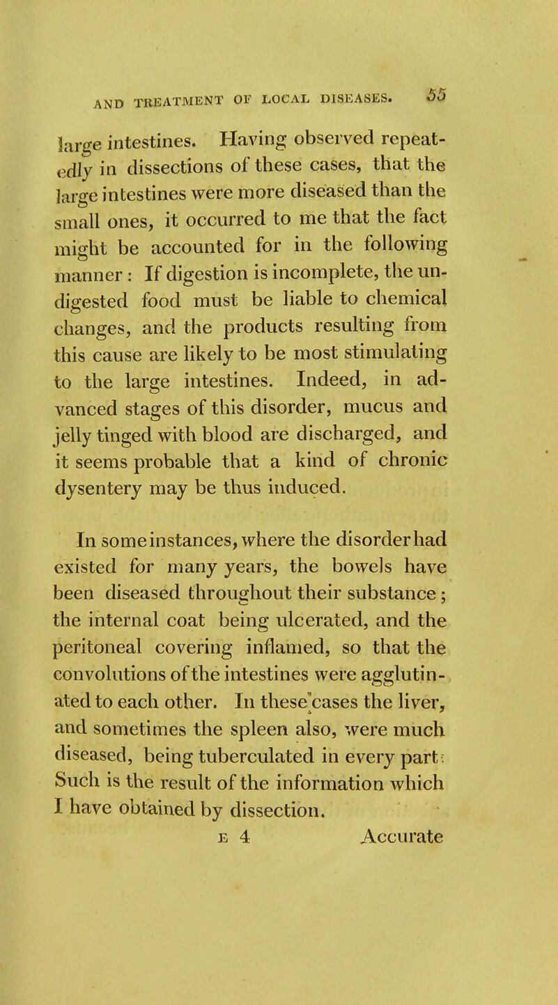 large intestines. Having observed repeat- edly in dissections of these cases, that the large intestines were more diseased than the small ones, it occurred to me that the fact might be accounted for in the following manner: If digestion is incomplete, the un- digested food must be liable to chemical changes, and the products resulting from this cause are likely to be most stimulating to the large intestines. Indeed, in ad- vanced stages of this disorder, mucus and jelly tinged with blood are discharged, and it seems probable that a kind of chronic dysentery may be thus induced. In some instances, where the disorder had existed for many years, the bowels have been diseased throughout their substance ; the internal coat being ulcerated, and the peritoneal covering inflamed, so that the convolutions of the intestines were agglutin- ated to each other. In these'cases the liver, and sometimes the spleen also, were much diseased, being tuberculated in every part : Such is the result of the information which I have obtained by dissection. e 4 Accurate