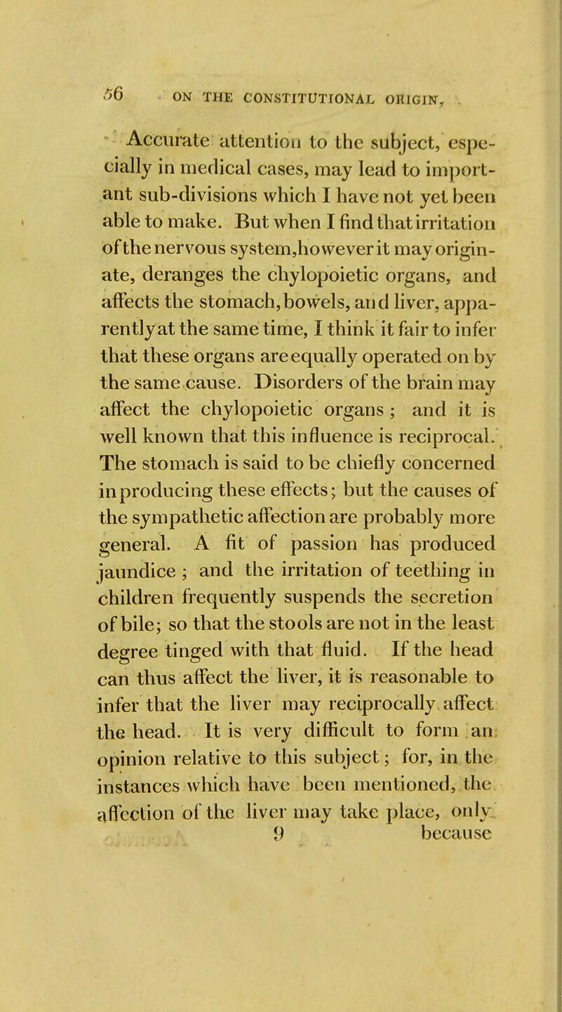 Accurate attention to the subject, espe- cially in medical cases, may lead to import- ant sub-divisions which I have not yet been able to make. But when I find that irritation of the nervous system,howeverit may origin- ate, deranges the chylopoietic organs, and affects the stomach,bowels, and liver, appa- rently at the same time, I think it fair to infer that these organs are equally operated on by the same cause. Disorders of the brain may affect the chylopoietic organs ; and it is well known that this influence is reciprocal. The stomach is said to be chiefly concerned in producing these effects; but the causes of the sympathetic affection are probably more general. A fit of passion has produced jaundice ; and the irritation of teething in children frequently suspends the secretion of bile; so that the stools are not in the least degree tinged with that fluid. If the head can thus affect the liver, it is reasonable to infer that the liver may reciprocally affect the head. It is very difficult to form an opinion relative to this subject; for, in the instances which have been mentioned, the affection of the liver may take place, only i) because