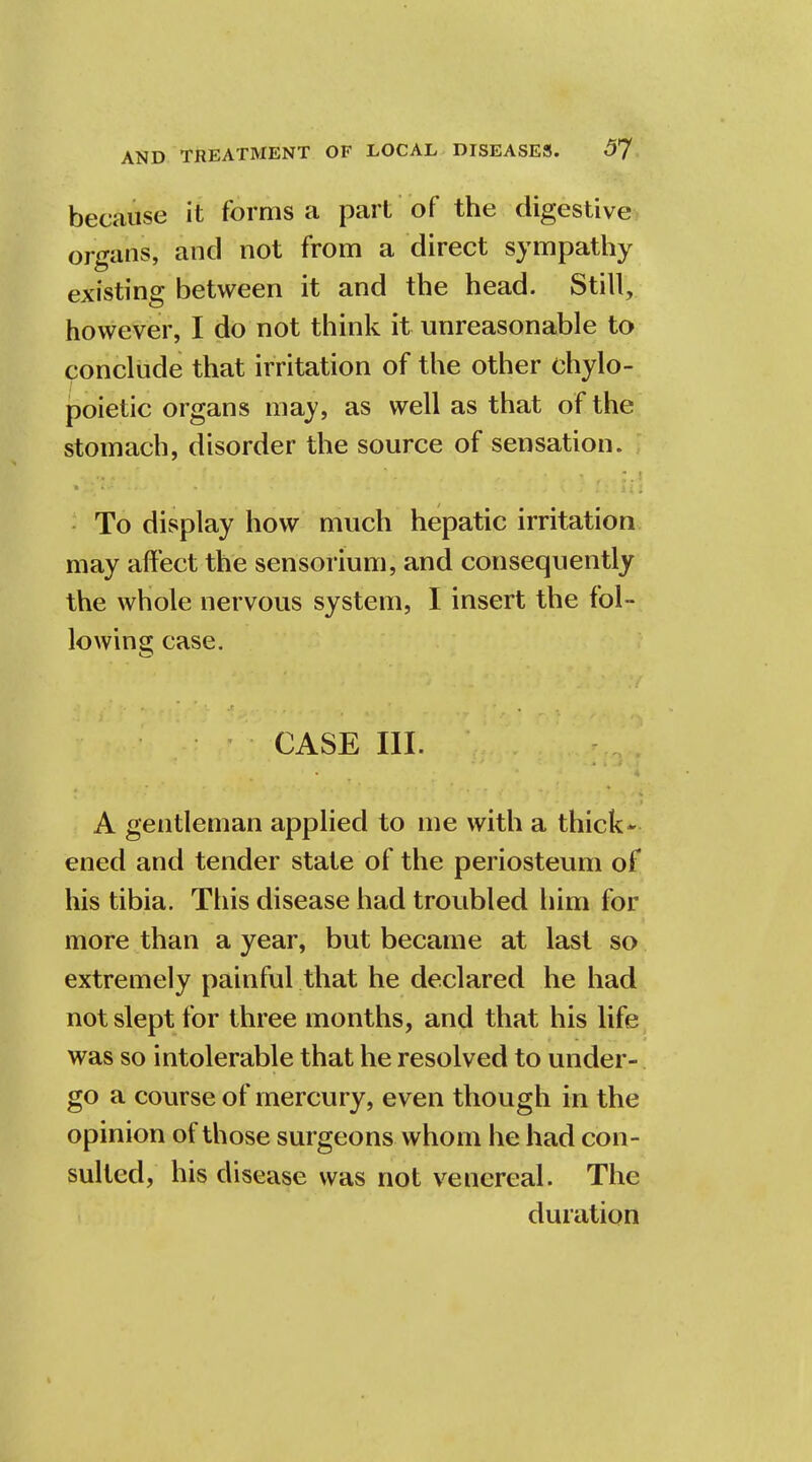 because it forms a part of the digestive organs, and not from a direct sympathy existing between it and the head. Still, however, I do not think it unreasonable to conclude that irritation of the other chylo- poietic organs may, as well as that of the stomach, disorder the source of sensation. To display how much hepatic irritation may affect the sensorium, and consequently the whole nervous system, I insert the fol- lowing; case. CASE HI. A gentleman applied to me with a thick* ened and tender state of the periosteum of his tibia. This disease had troubled him for more than a year, but became at last so extremely painful that he declared he had not slept for three months, and that his life was so intolerable that he resolved to under- go a course of mercury, even though in the opinion of those surgeons whom he had con- sulted, his disease was not venereal. The duration