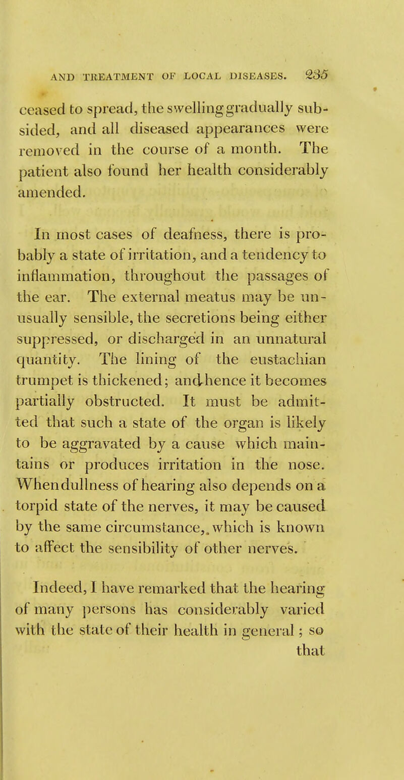 ceased to spread, the swelling gradually sub- sided, and all diseased appearances were removed in the course of a month. The patient also found her health considerably amended. In most cases of deafness, there is pro- bably a state of irritation, and a tendency to inflammation, throughout the passages of the ear. The external meatus may be un- usually sensible, the secretions being either suppressed, or discharged in an unnatural quantity. The lining of the eustachian trumpet is thickened; andhence it becomes partially obstructed. It must be admit- ted that such a state of the organ is likely to be aggravated by a cause which main- tains or produces irritation in the nose. When dullness of hearing also depends on a torpid state of the nerves, it may be caused by the same circumstance,, which is known to affect the sensibility of other nerves. Indeed, I have remarked that the hearing of many persons has considerably varied with the state of their health in general; so that