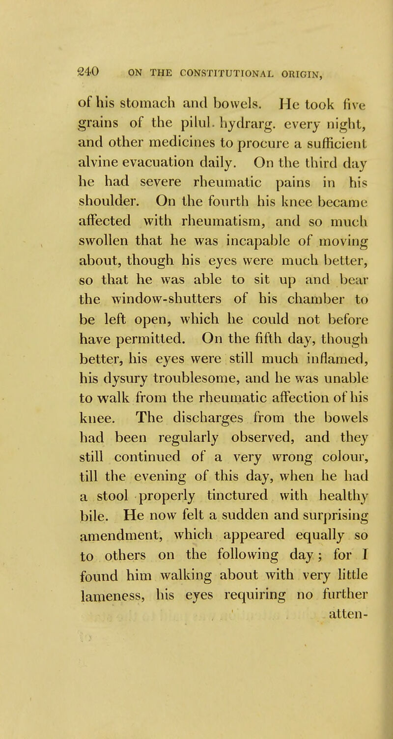 ofhis stomach and bowels. He took five grains of the pilul. hydrarg. every night, and other medicines to procure a sufficient alvine evacuation daily. On the third day he had severe rheumatic pains in his shoulder. On the fourth his knee became affected with rheumatism, and so much swollen that he was incapable of moving about, though his eyes were much better, so that he was able to sit up and bear the window-shutters of his chamber to be left open, which he could not before have permitted. On the fifth, day, though better, his eyes were still much inflamed, his dysury troublesome, and he was unable to walk from the rheumatic affection of his knee. The discharges from the bowels had been regularly observed, and they still continued of a very wrong colour, till the evening of this day, when he had a stool properly tinctured with healthy bile. He now felt a sudden and surprising amendment, which appeared equally so to others on the following day; for I found him walking about with very little lameness, his eyes requiring no further atten-