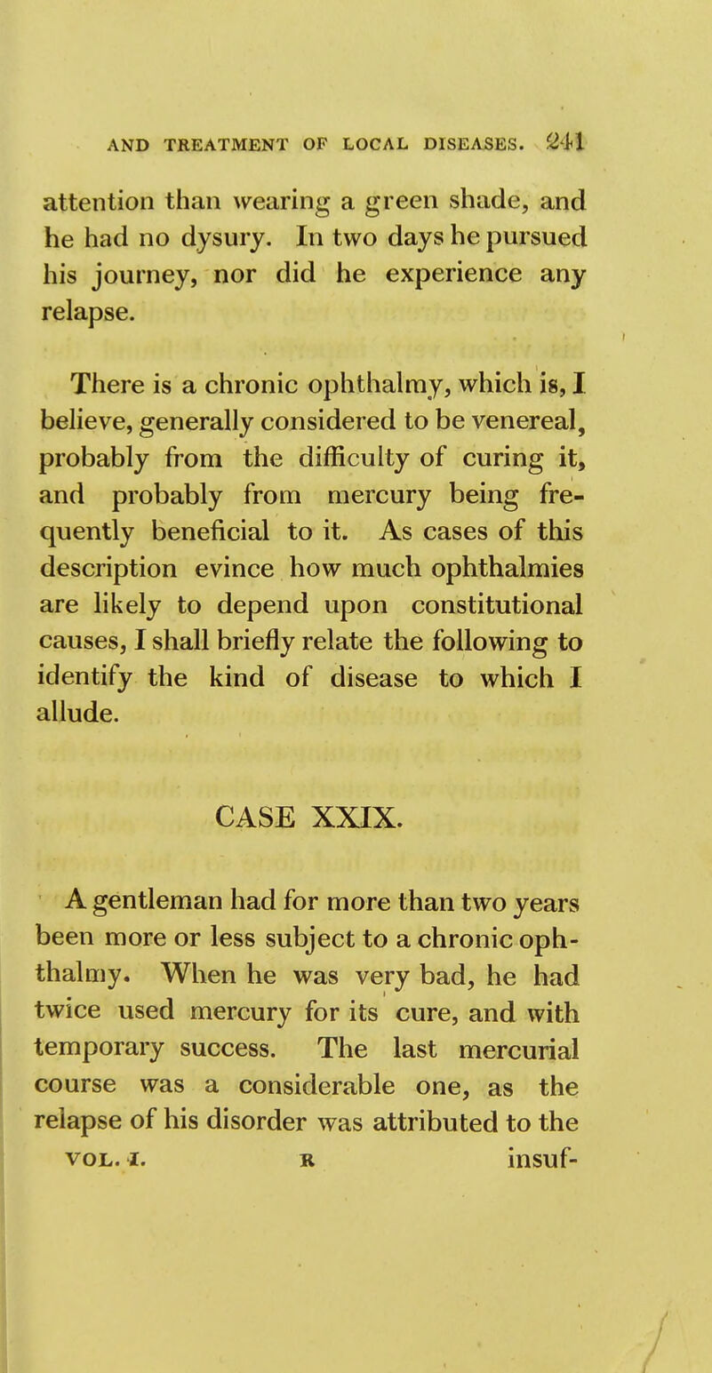 attention than wearing a green shade, and he had no dysury. In two days he pursued his journey, nor did he experience any relapse. There is a chronic ophthalmy, which is, I believe, generally considered to be venereal, probably from the difficulty of curing it, and probably from mercury being fre- quently beneficial to it. As cases of this description evince how much ophthalmies are likely to depend upon constitutional causes, I shall briefly relate the following to identify the kind of disease to which I allude. CASE XXIX. A gentleman had for more than two years been more or less subject to a chronic oph- thalmy. When he was very bad, he had twice used mercury for its cure, and with temporary success. The last mercurial course was a considerable one, as the relapse of his disorder was attributed to the vol. i. r insuf-