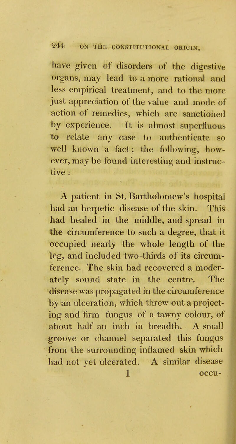 have given of disorders of the digestive organs, may lead to a more rational and less empirical treatment, and to the more just appreciation of the value and mode of action of remedies, which are sanctioned by experience. It is almost superfluous to relate any case to authenticate so well known a fact; the following, how- ever, may be found interesting and instruc- tive : A patient in St. Bartholomew's hospital had an herpetic disease of the skin. This had healed in the middle, and spread in the circumference to such a degree, that it occupied nearly the whole length of the leg, and included two-thirds of its circum- ference. The skin had recovered a moder- ately sound state in the centre. The disease was propagated in the circumference by an ulceration, which threw out a project- ing and firm fungus of a tawny colour, of about half an inch in breadth. A small groove or channel separated this fungus from the surrounding inflamed skin which had not yet ulcerated. A similar disease 1 occu-