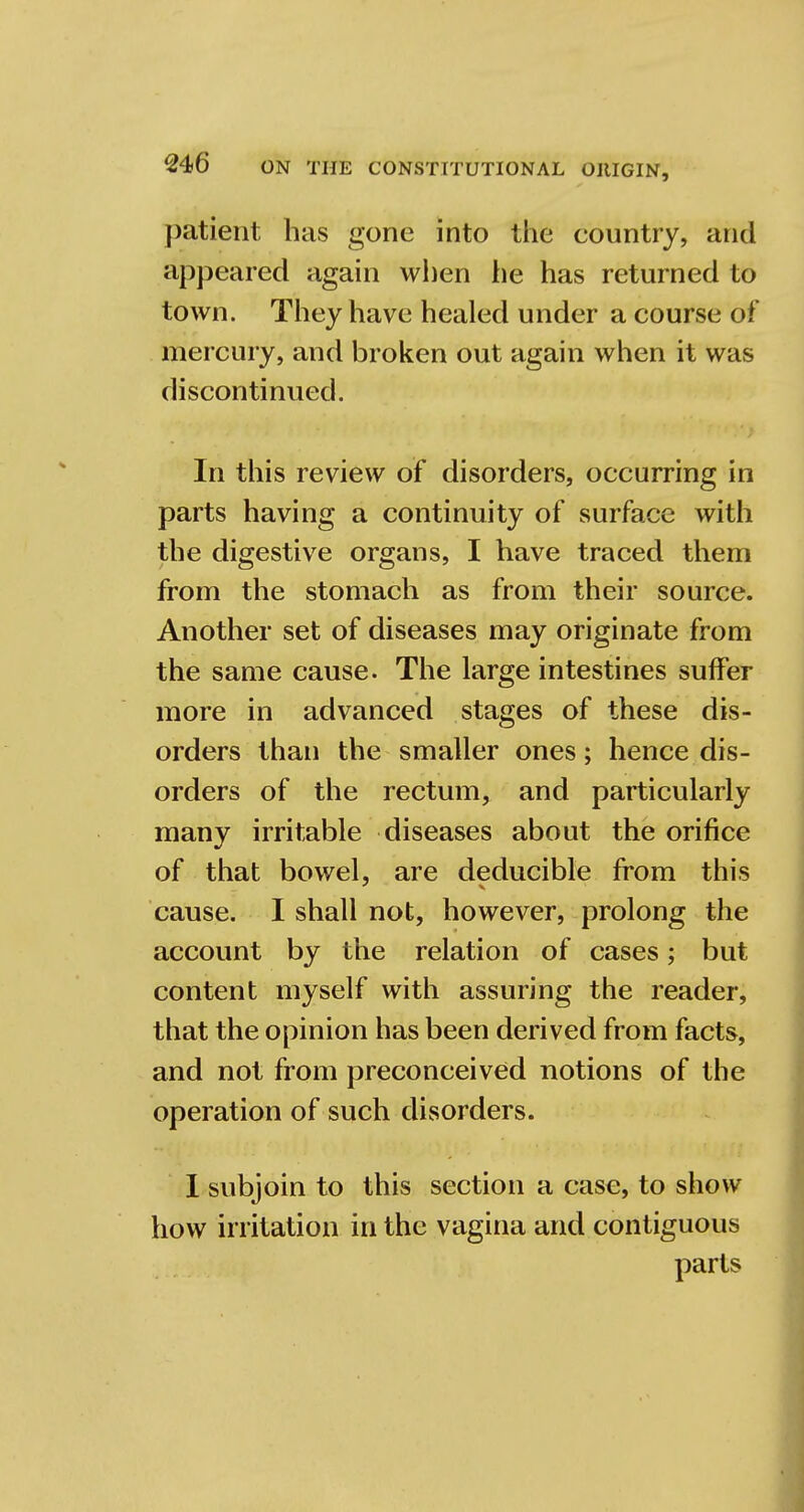 patient has gone into the country, and appeared again when he has returned to town. They have healed under a course of mercury, and broken out again when it was discontinued. In this review of disorders, occurring in parts having a continuity of surface with the digestive organs, I have traced them from the stomach as from their source. Another set of diseases may originate from the same cause. The large intestines suffer more in advanced stages of these dis- orders than the smaller ones; hence dis- orders of the rectum, and particularly many irritable diseases about the orifice of that bowel, are deducible from this cause. I shall not, however, prolong the account by the relation of cases; but content myself with assuring the reader, that the opinion has been derived from facts, and not from preconceived notions of the operation of such disorders. I subjoin to this section a case, to show how irritation in the vagina and contiguous parts