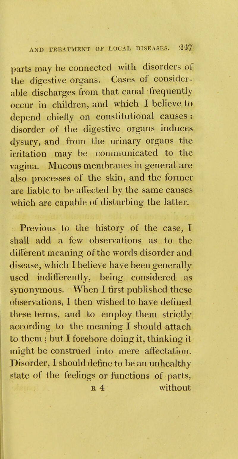 parts may be connected with disorders of the digestive organs. Cases of consider- able discharges from that canal frequently occur in children, and which I believe to depend chiefly on constitutional causes : disorder of the digestive organs induces dysury, and from the urinary organs the irritation may be communicated to the vagina. Mucous membranes in general are also processes of the skin, and the former are liable to be affected by the same causes which are capable of disturbing the latter. Previous to the history of the case, I shall add a few observations as to the different meaning of the words disorder and disease, which I believe have been generally used indifferently, being considered as synonymous. When I first published these observations, I then wished to have defined these terms, and to employ them strictly according to the meaning I should attach to them ; but I forebore doing it, thinking it might be construed into mere affectation. Disorder, I should define to be an unhealthy state of the feelings or functions of parts,