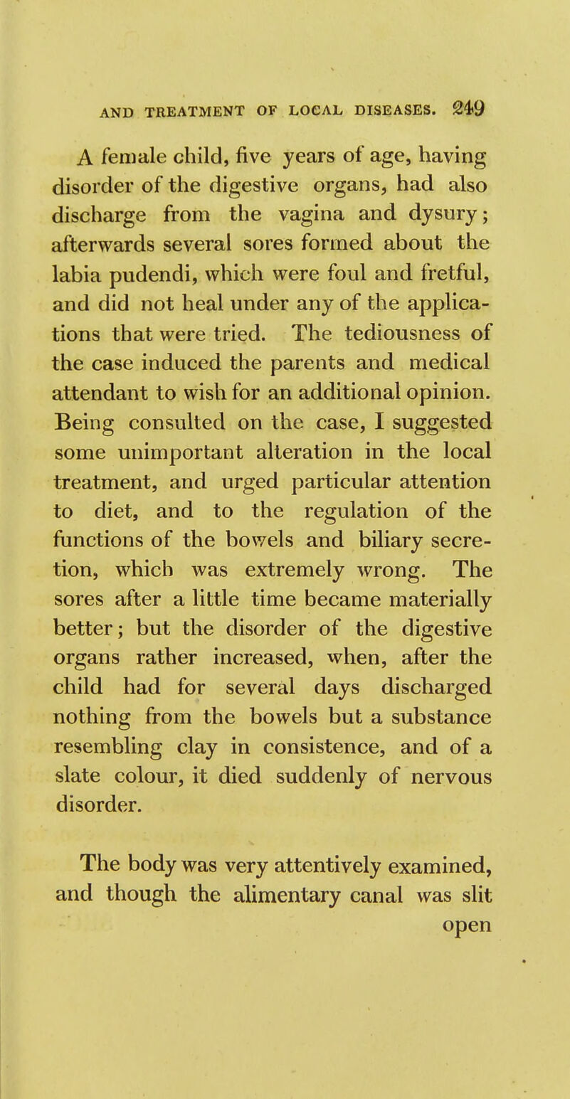 A female child, five years of age, having disorder of the digestive organs, had also discharge from the vagina and dysury; afterwards several sores formed about the labia pudendi, which were foul and fretful, and did not heal under any of the applica- tions that were tried. The tediousness of the case induced the parents and medical attendant to wish for an additional opinion. Being consulted on the case, I suggested some unimportant alteration in the local treatment, and urged particular attention to diet, and to the regulation of the functions of the bowels and biliary secre- tion, which was extremely wrong. The sores after a little time became materially better; but the disorder of the digestive organs rather increased, when, after the child had for several days discharged nothing from the bowels but a substance resembling clay in consistence, and of a slate colour, it died suddenly of nervous disorder. The body was very attentively examined, and though the alimentary canal was slit open