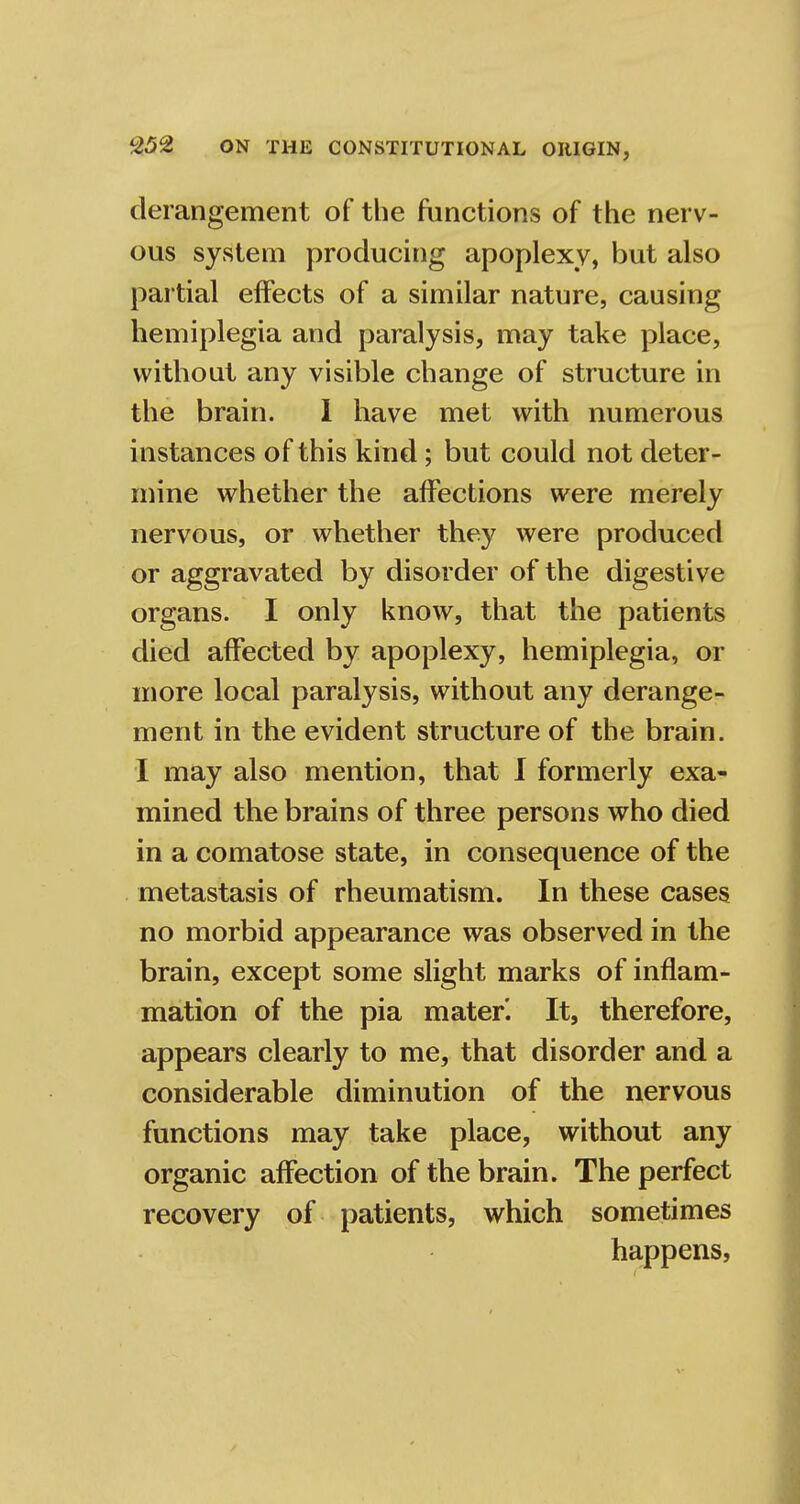 derangement of the functions of the nerv- ous system producing apoplexy, but also partial effects of a similar nature, causing hemiplegia and paralysis, may take place, without any visible change of structure in the brain. I have met with numerous instances of this kind; but could not deter- mine whether the affections were merely nervous, or whether they were produced or aggravated by disorder of the digestive organs. I only know, that the patients died affected by apoplexy, hemiplegia, or more local paralysis, without any derange- ment in the evident structure of the brain. I may also mention, that I formerly exa- mined the brains of three persons who died in a comatose state, in consequence of the metastasis of rheumatism. In these cases no morbid appearance was observed in the brain, except some slight marks of inflam- mation of the pia mater'. It, therefore, appears clearly to me, that disorder and a considerable diminution of the nervous functions may take place, without any organic affection of the brain. The perfect recovery of patients, which sometimes happens,