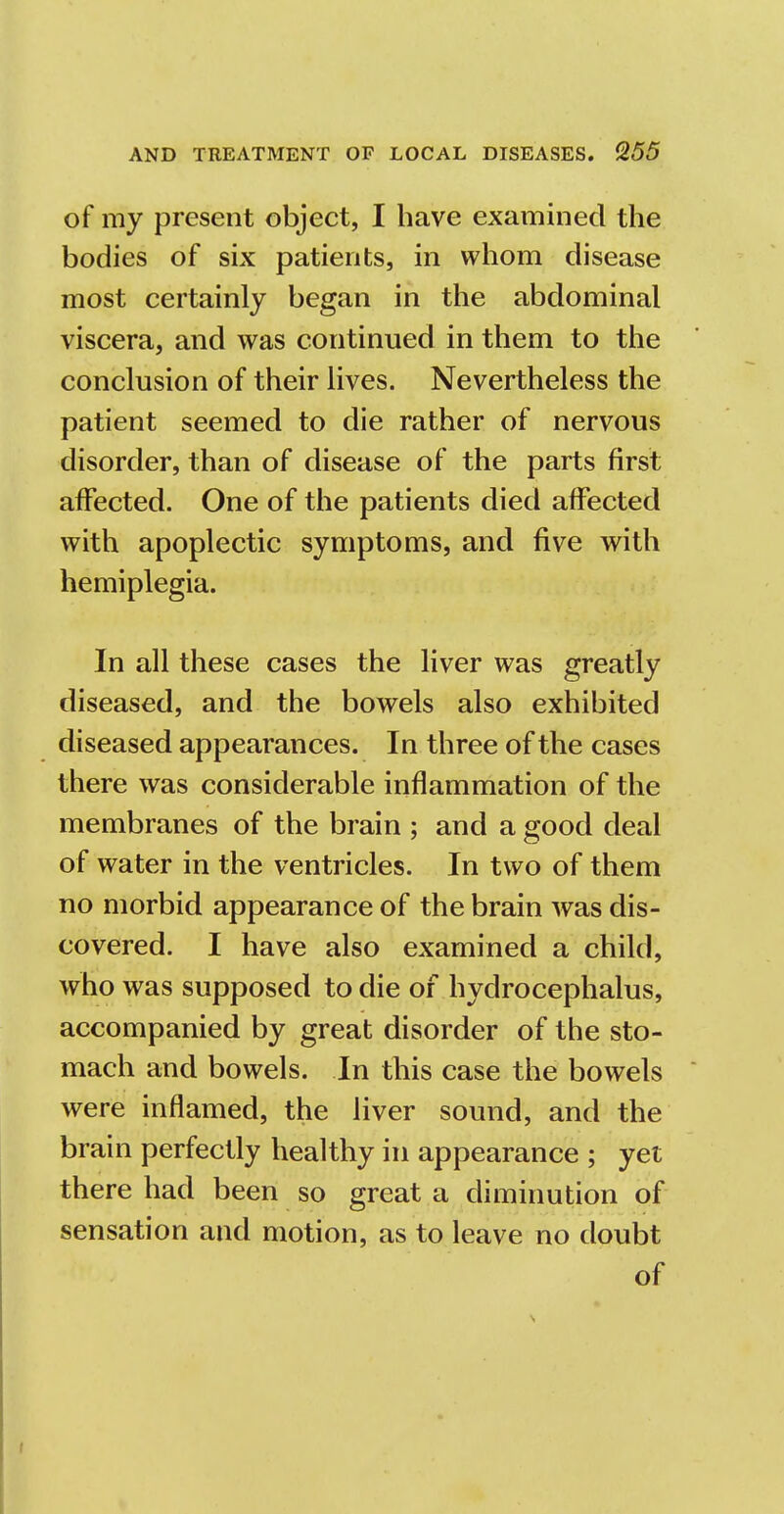 of my present object, I have examined the bodies of six patients, in whom disease most certainly began in the abdominal viscera, and was continued in them to the conclusion of their lives. Nevertheless the patient seemed to die rather of nervous disorder, than of disease of the parts first affected. One of the patients died affected with apoplectic symptoms, and five with hemiplegia. In all these cases the liver was greatly diseased, and the bowels also exhibited diseased appearances. In three of the cases there was considerable inflammation of the membranes of the brain ; and a good deal of water in the ventricles. In two of them no morbid appearance of the brain was dis- covered. I have also examined a child, who was supposed to die of hydrocephalus, accompanied by great disorder of the sto- mach and bowels. In this case the bowels were inflamed, the liver sound, and the brain perfectly healthy in appearance ; yet there had been so great a diminution of sensation and motion, as to leave no doubt of