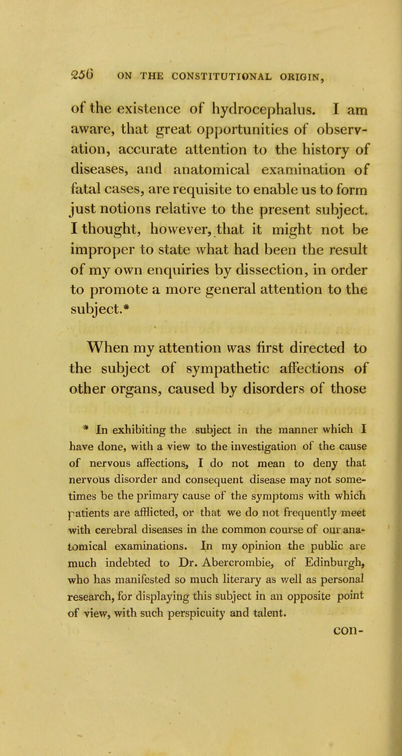 of the existence of hydrocephalus. I am aware, that great opportunities of observ- ation, accurate attention to the history of diseases, and anatomical examination of fatal cases, are requisite to enable us to form just notions relative to the present subject. I thought, however, that it might not be improper to state what had been the result of my own enquiries by dissection, in order to promote a more general attention to the subject.* When my attention was first directed to the subject of sympathetic affections of other organs, caused by disorders of those * In exhibiting the subject in the manner which I have done, with a view to the investigation of the cause of nervous affections, I do not mean to deny that nervous disorder and consequent disease may not some- times be the primary cause of the symptoms with which patients are afflicted, or that we do not frequently meet with cerebral diseases in the common course of our ana- tomical examinations. In my opinion the public are much indebted to Dr. Abercrombie, of Edinburgh, who has manifested so much literary as well as personal research, for displaying this subject in an opposite point of view, with such perspicuity and talent. con-