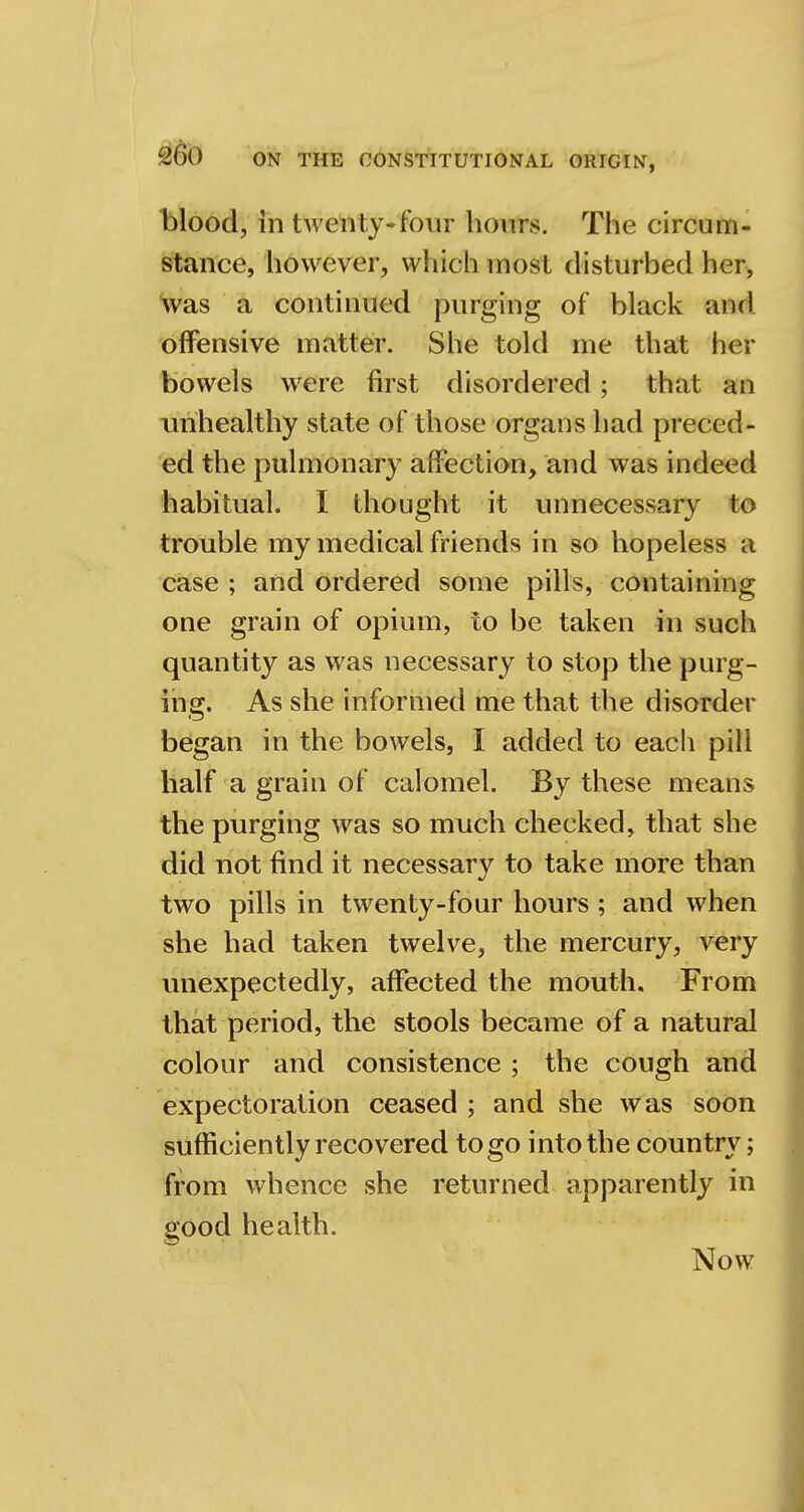 blood, in twenty-four hours. The circum- stance, however, which most disturbed her, was a continued purging of black and offensive matter. She told me that her bowels were first disordered; that an unhealthy state of those organs had preced- ed the pulmonary affection, and was indeed habitual. I thought it unnecessary to trouble my medical friends in so hopeless a case ; and ordered some pills, containing one grain of opium, to be taken in such quantity as was necessary to stop the purg- ing. As she informed me that the disorder began in the bowels, I added to each pill half a grain of calomel. By these means the purging was so much checked, that she did not find it necessary to take more than two pills in twenty-four hours ; and when she had taken twelve, the mercury, very unexpectedly, affected the mouth. From that period, the stools became of a natural colour and consistence ; the cough and expectoration ceased ; and she was soon sufficiently recovered to go into the country; from whence she returned apparently in good health. Now