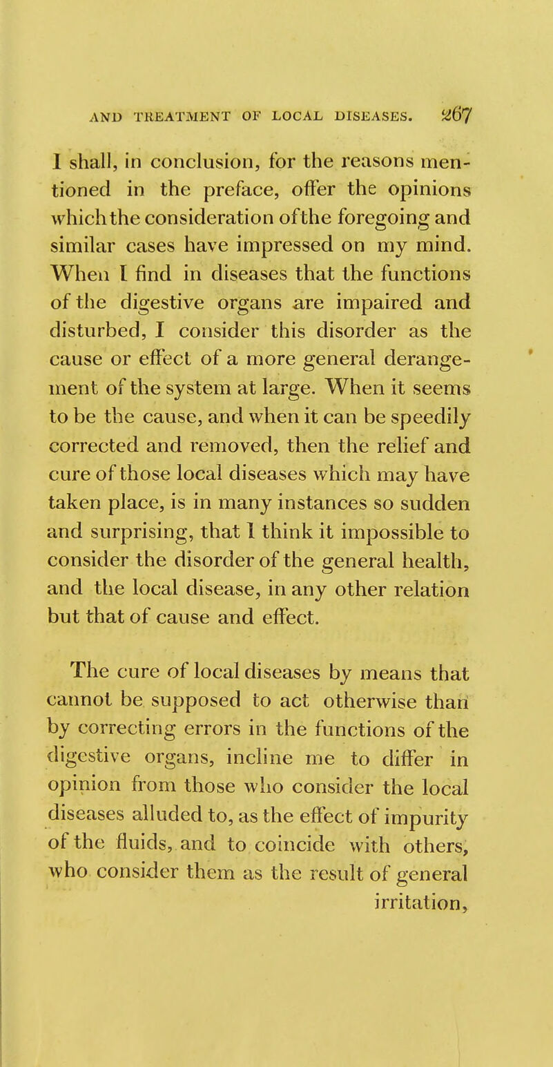 I shall, in conclusion, for the reasons men- tioned in the preface, offer the opinions which the consideration of the foregoing and similar cases have impressed on my mind. When I find in diseases that the functions of the digestive organs are impaired and disturbed, I consider this disorder as the cause or effect of a more general derange- ment of the system at large. When it seems to be the cause, and when it can be speedily corrected and removed, then the relief and cure of those local diseases which may have taken place, is in many instances so sudden and surprising, that 1 think it impossible to consider the disorder of the general health, and the local disease, in any other relation but that of cause and effect. The cure of local diseases by means that cannot be supposed to act otherwise than by correcting errors in the functions of the digestive organs, incline me to differ in opinion from those who consider the local diseases alluded to, as the effect of impurity of the fluids, and to coincide with others, who consider them as the result of general irritation,