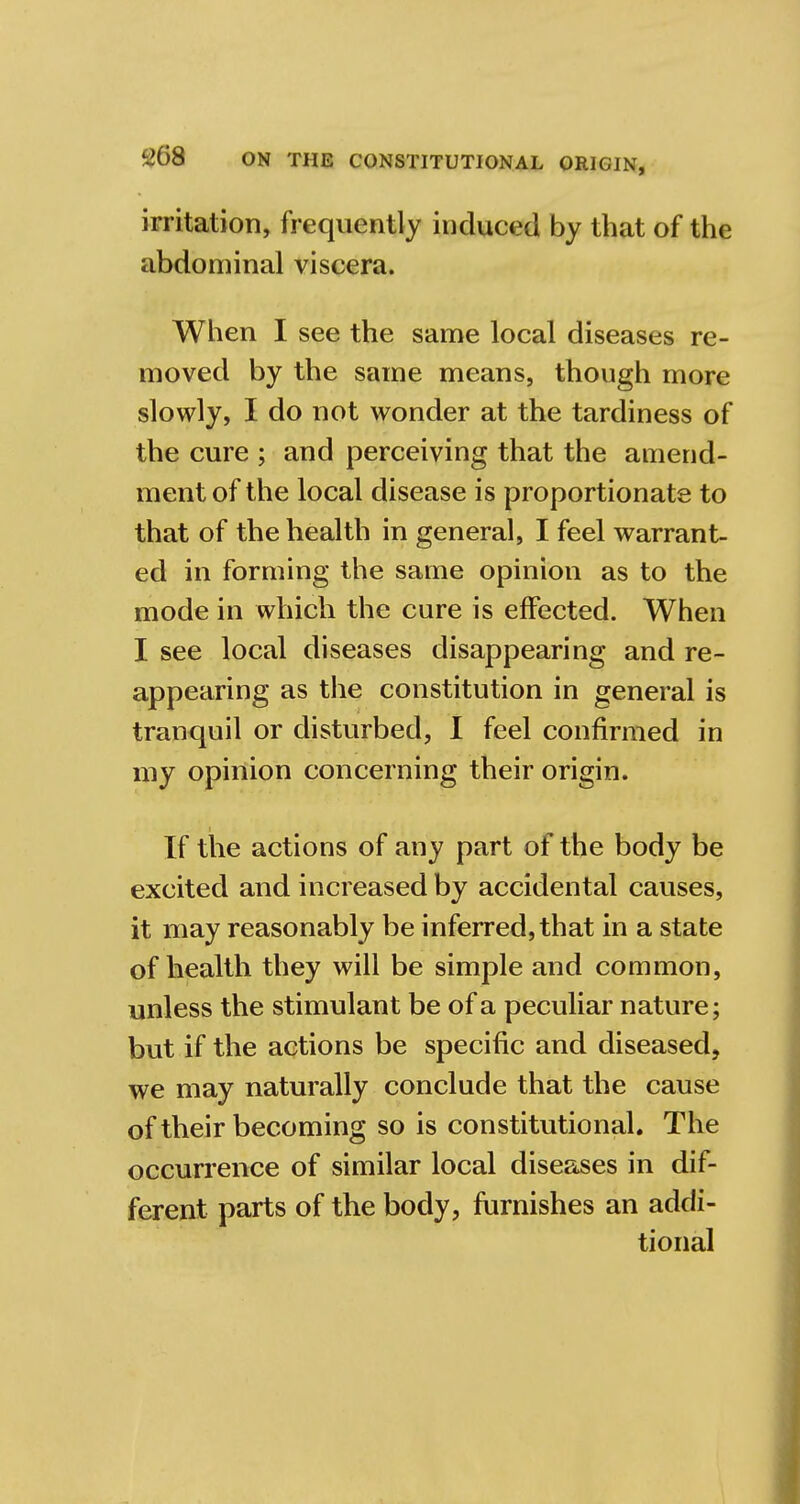irritation, frequently induced by that of the abdominal viscera. When I see the same local diseases re- moved by the same means, though more slowly, I do not wonder at the tardiness of the cure ; and perceiving that the amend- ment of the local disease is proportionate to that of the health in general, I feel warrant- ed in forming the same opinion as to the mode in which the cure is effected. When I see local diseases disappearing and re- appearing as the constitution in general is tranquil or disturbed, I feel confirmed in my opinion concerning their origin. If the actions of any part of the body be excited and increased by accidental causes, it may reasonably be inferred, that in a state of health they will be simple and common, unless the stimulant be of a peculiar nature; but if the actions be specific and diseased, we may naturally conclude that the cause of their becoming so is constitutional. The occurrence of similar local diseases in dif- ferent parts of the body, furnishes an addi- tional