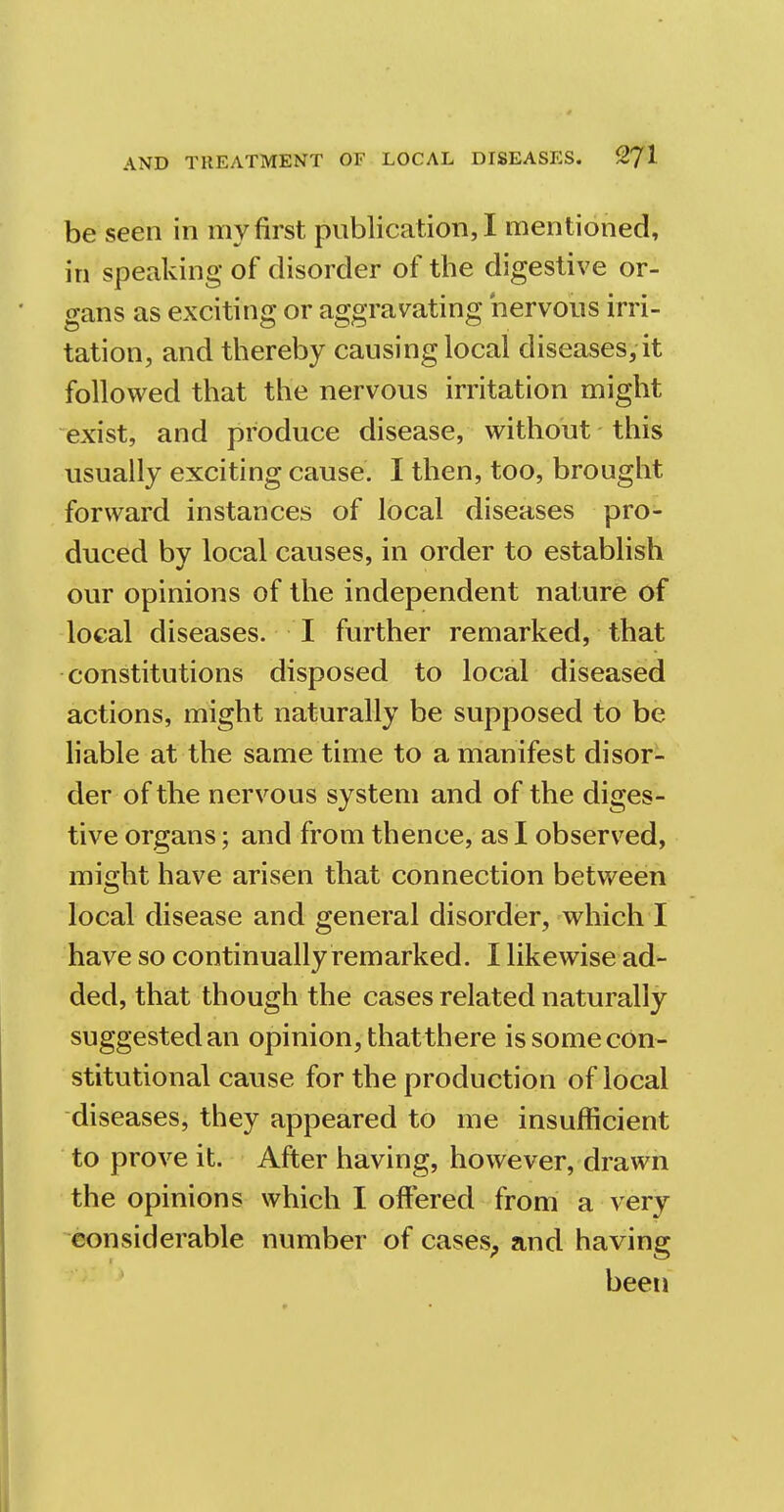 be seen in my first publication, I mentioned, in speaking of disorder of the digestive or- gans as exciting or aggravating nervous irri- tation, and thereby causing local diseases, it followed that the nervous irritation might exist, and produce disease, without this usually exciting cause. I then, too, brought forward instances of local diseases pro- duced by local causes, in order to establish our opinions of the independent nature of local diseases. I further remarked, that constitutions disposed to local diseased actions, might naturally be supposed to be liable at the same time to a manifest disor- der of the nervous system and of the diges- tive organs; and from thence, as I observed, might have arisen that connection between local disease and general disorder, which I have so continually remarked. I likewise ad- ded, that though the cases related naturally suggested an opinion, thatthere is some con- stitutional cause for the production of local diseases, they appeared to me insufficient to prove it. After having, however, drawn the opinions which I offered from a very considerable number of cases, and having been