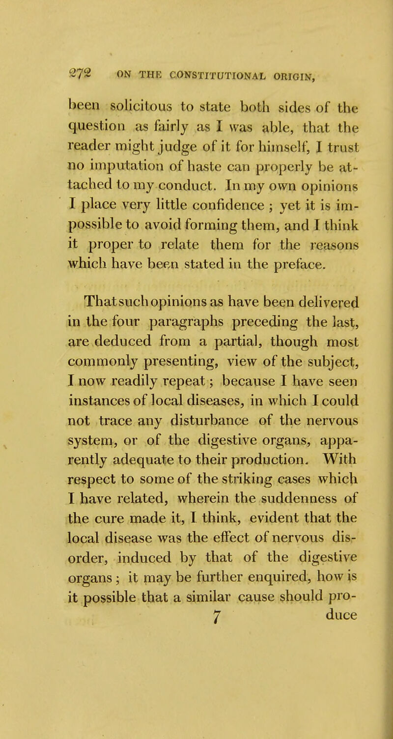 been solicitous to state both sides of the question as fairly as I was able, that the reader might judge of it for himself, I trust no imputation of haste can properly be at- tached to my conduct. In my own opinions I place very little confidence ; yet it is im- possible to avoid forming them, and I think it proper to relate them for the reasons which have been stated in the preface. That such opinions as have been delivered in the four paragraphs preceding the last, are deduced from a partial, though most commonly presenting, view of the subject, I now readily repeat; because I have seen instances of local diseases, in which I could not trace any disturbance of the nervous system, or of the digestive organs, appa- rently adequate to their production. With respect to some of the striking cases which I have related, wherein the suddenness of the cure made it, I think, evident that the local disease was the effect of nervous dis- order, induced by that of the digestive organs; it may be further enquired, how is it possible that a similar cause should pro- 7 duce