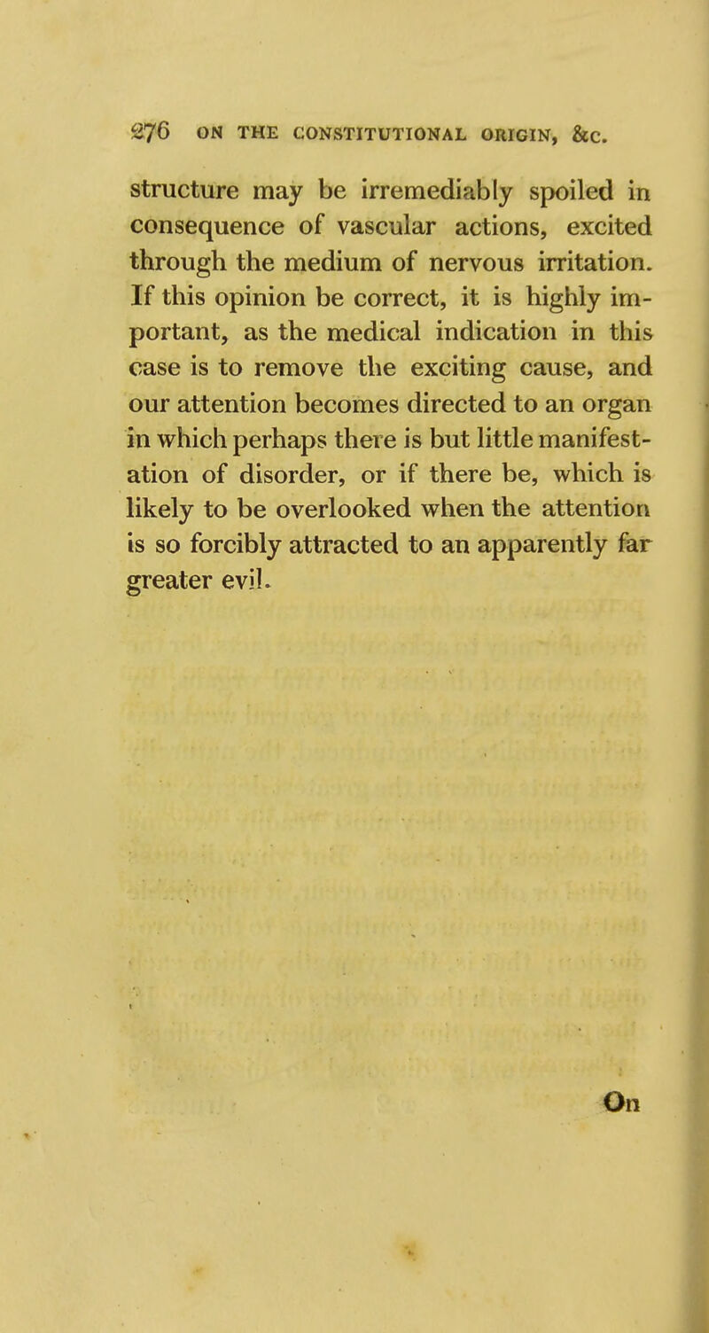 structure may be irremediably spoiled in consequence of vascular actions, excited through the medium of nervous irritation. If this opinion be correct, it is highly im- portant, as the medical indication in this case is to remove the exciting cause, and our attention becomes directed to an organ in which perhaps there is but little manifest- ation of disorder, or if there be, which is likely to be overlooked when the attention is so forcibly attracted to an apparently far greater evil. On