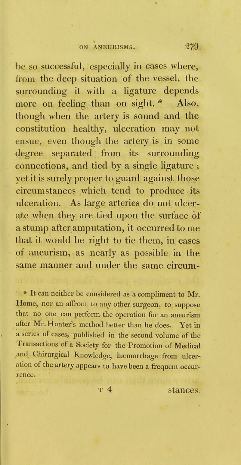 be so successful, especially in cases where, from the deep situation of the vessel, the surrounding it with a ligature depends more on feeling than on sight. * Also, though when the artery is sound and the constitution healthy, ulceration may not ensue, even though the artery is in some degree separated from its surrounding connections, and tied by a single ligature ; yet it is surely proper to guard against those circumstances which tend to produce its ulceration. As large arteries do not ulcer- ate when they are tied upon the surface of a stump after amputation, it occurred to me that it would be right to tie them, in cases of aneurism, as nearly as possible in the same manner and under the same circum- * It can neither be considered as a compliment to Mr. Home, nor an affront to any other surgeon, to suppose that no one can perform the operation for an aneurism after Mr. Hunter's method better than he does. Yet in a series of cases, published in the second volume of the Transactions of a Society for the Promotion of Medical and Chirurgical Knowledge, haemorrhage from ulcer- ation of the artery appears to have been a frequent occur- rence.