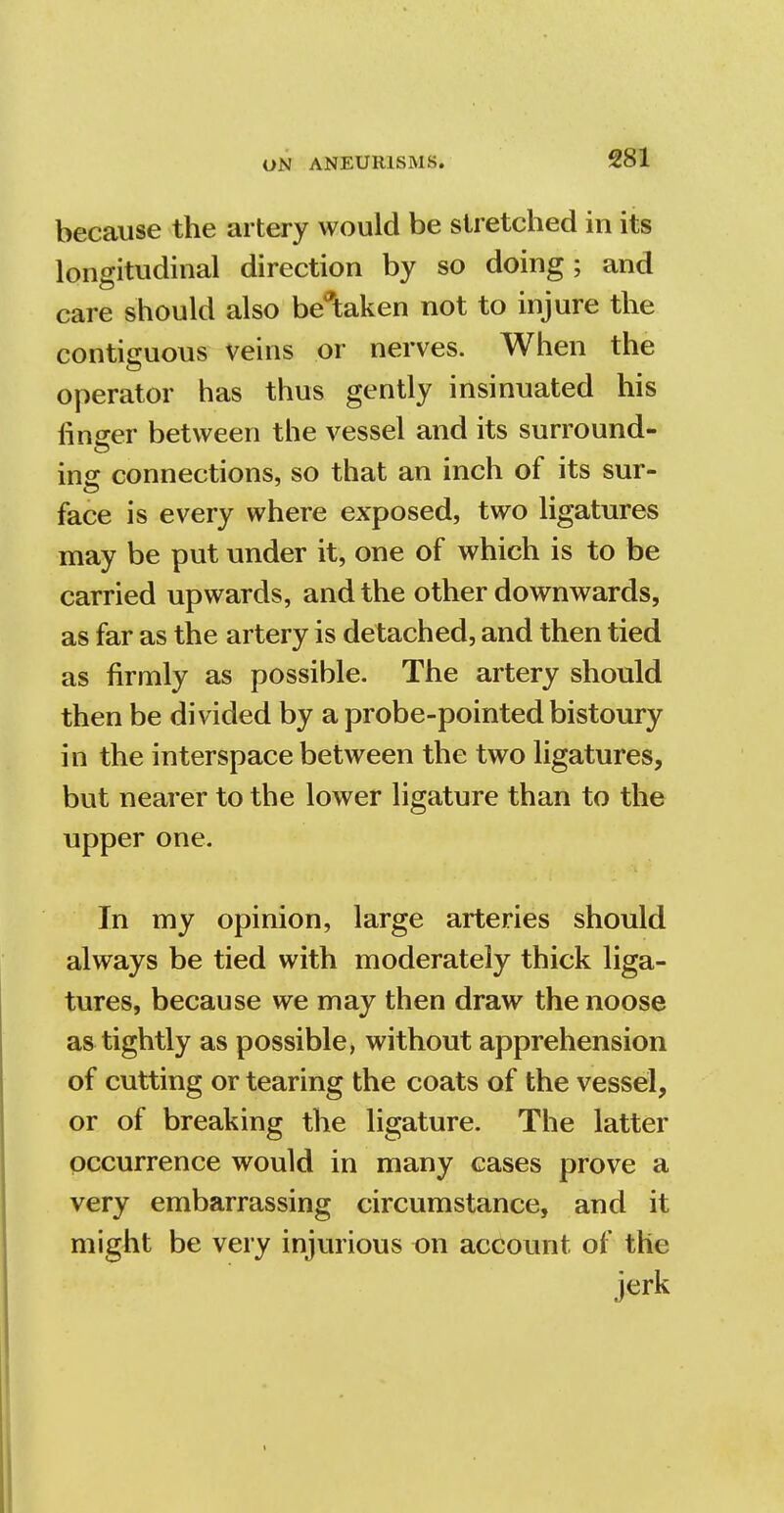 because the artery would be stretched in its longitudinal direction by so doing; and care should also betaken not to injure the contiguous veins or nerves. When the operator has thus gently insinuated his finger between the vessel and its surround- insr connections, so that an inch of its sur- face is every where exposed, two ligatures may be put under it, one of which is to be carried upwards, and the other downwards, as far as the artery is detached, and then tied as firmly as possible. The artery should then be divided by a probe-pointed bistoury in the interspace between the two ligatures, but nearer to the lower ligature than to the upper one. In my opinion, large arteries should always be tied with moderately thick liga- tures, because we may then draw the noose as tightly as possible, without apprehension of cutting or tearing the coats of the vessel, or of breaking the ligature. The latter occurrence would in many cases prove a very embarrassing circumstance, and it might be very injurious on account of the jerk