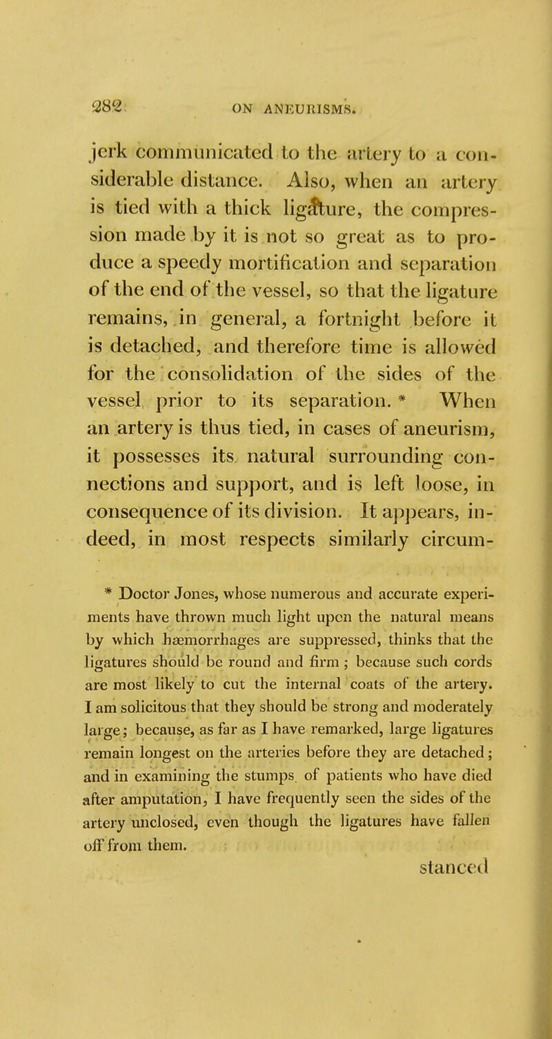 am jerk communicated;to the artery to ii con- siderable distance. Also, when an artery is tied with a thick ligature, the compres- sion made by it is not so great as to pro- duce a speedy mortification and separation of the end of the vessel, so that the ligature remains, in general, a fortnight before it is detached, and therefore time is allowed for the consolidation of the sides of the vessel prior to its separation. * When an artery is thus tied, in cases of aneurism, it possesses its natural surrounding con- nections and support, and is left loose, in consequence of its division. It appears, in- deed, in most respects similarly circum- * Doctor Jones, whose numerous and accurate experi- ments have thrown much light upon the natural means by which haemorrhages are suppressed, thinks that the ligatures should be round and firm ; because such cords are most likely to cut the internal coats of the artery. I am solicitous that they should be strong and moderately large; because, as far as I have remarked, large ligatures remain longest on the arteries before they are detached; and in examining the stumps of patients who have died after amputation, I have frequently seen the sides of the artery unclosed, even though the ligatures have fallen off from them. stanced