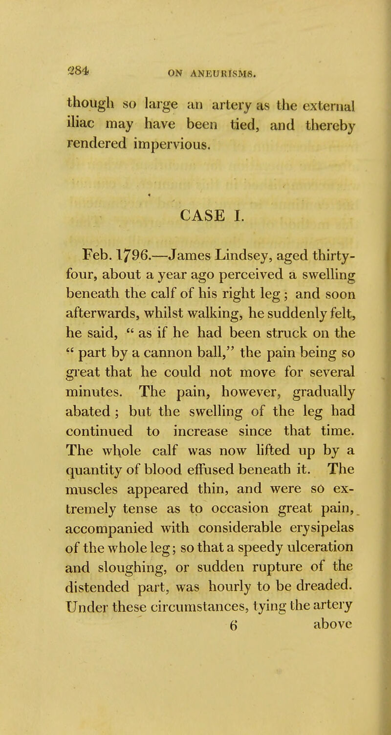 though so large an artery as the external iliac may have been tied, and thereby rendered impervious. CASE I. Feb. I796.—James Lindsey, aged thirty- four, about a year ago perceived a swelling beneath the calf of his right leg; and soon afterwards, whilst walking, he suddenly felt, he said,  as if he had been struck on the  part by a cannon ball, the pain being so great that he could not move for several minutes. The pain, however, gradually abated ; but the swelling of the leg had continued to increase since that time. The whole calf was now lifted up by a quantity of blood effused beneath it. The muscles appeared thin, and were so ex- tremely tense as to occasion great pain, accompanied with considerable erysipelas of the whole leg; so that a speedy ulceration and sloughing, or sudden rupture of the distended part, was hourly to be dreaded. Under these circumstances, tying the artery 6 above