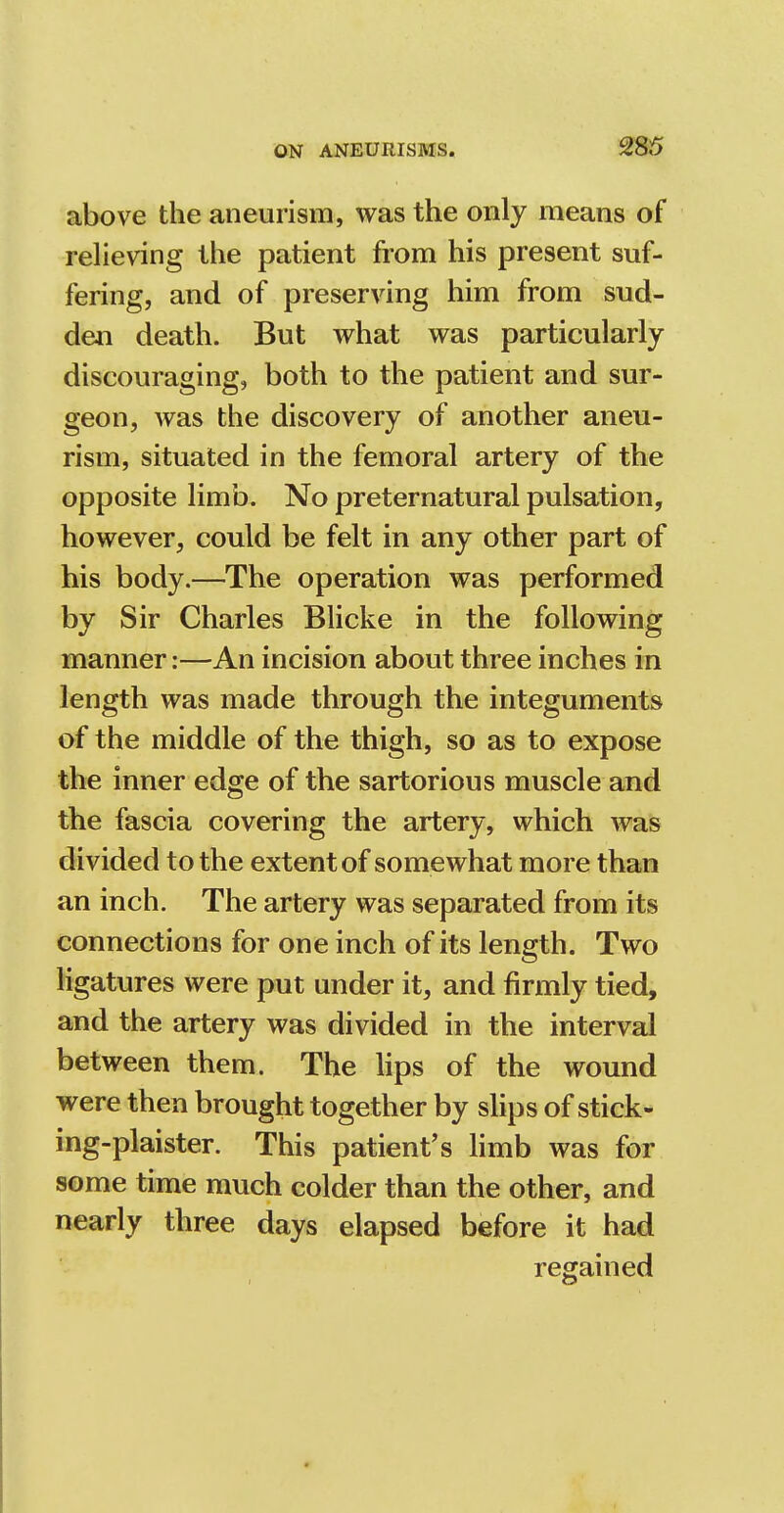 above the aneurism, was the only means of relieving the patient from his present suf- fering, and of preserving him from sud- den death. But what was particularly discouraging, both to the patient and sur- geon, was the discovery of another aneu- rism, situated in the femoral artery of the opposite limb. No preternatural pulsation, however, could be felt in any other part of his body.—The operation was performed by Sir Charles Blicke in the following manner:—An incision about three inches in length was made through the integuments of the middle of the thigh, so as to expose the inner edge of the sartorious muscle and the fascia covering the artery, which was divided to the extent of somewhat more than an inch. The artery was separated from its connections for one inch of its length. Two ligatures were put under it, and firmly tied, and the artery was divided in the interval between them. The lips of the wound were then brought together by slips of stick- ing-plaister. This patient's limb was for some time much colder than the other, and nearly three days elapsed before it had regained